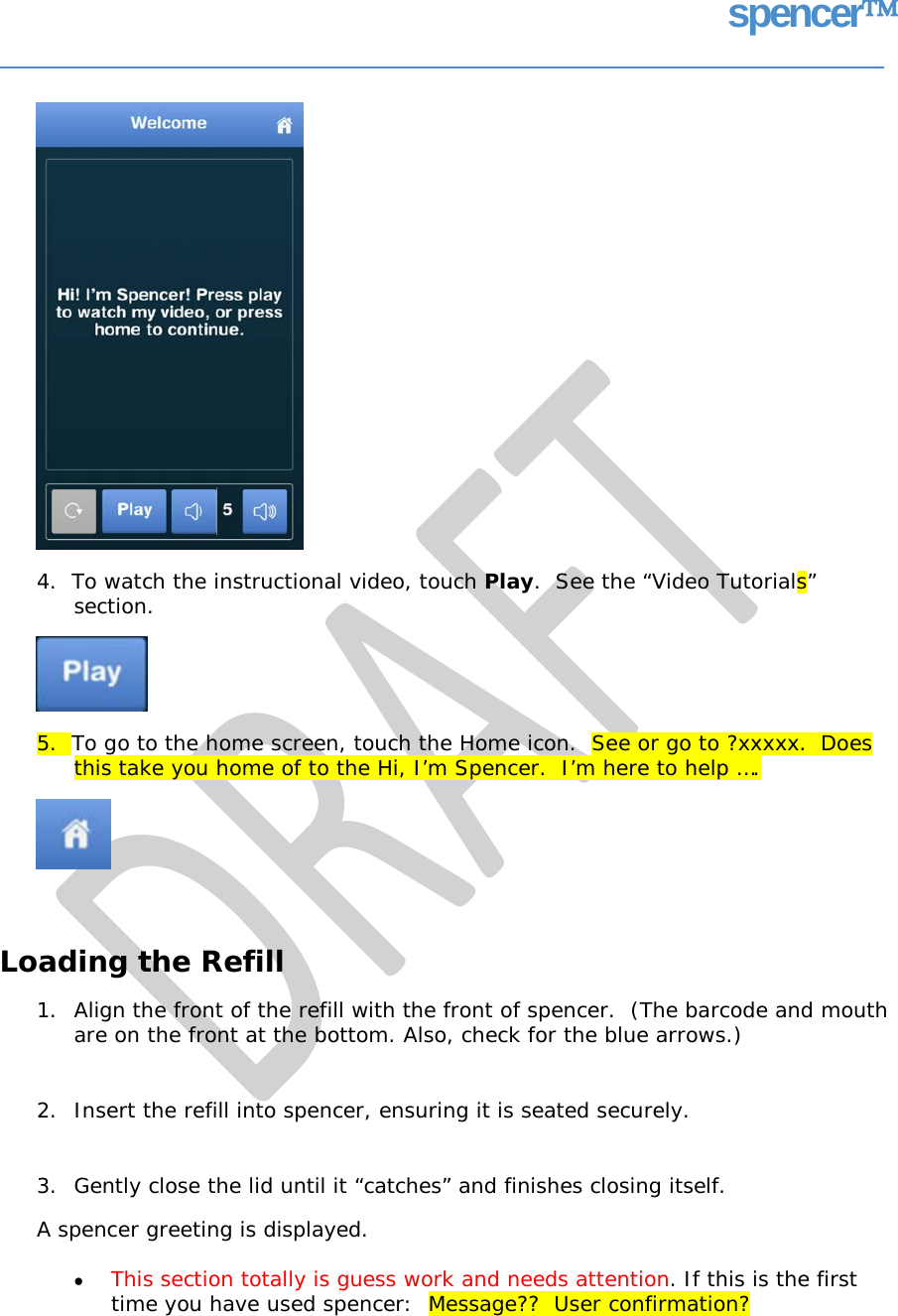 spencer 4.  To watch the instructional video, touch Play.  See the “Video Tutorials” section. 5.  To go to the home screen, touch the Home icon.  See or go to ?xxxxx. Does this take you home of to the Hi, I’m Spencer.  I’m here to help …. Loading the Refill 1. Align the front of the refill with the front of spencer.  (The barcode and mouth are on the front at the bottom. Also, check for the blue arrows.) 2. Insert the refill into spencer, ensuring it is seated securely. 3. Gently close the lid until it “catches” and finishes closing itself. A spencer greeting is displayed. • This section totally is guess work and needs attention. If this is the first time you have used spencer:  Message??  User confirmation?   