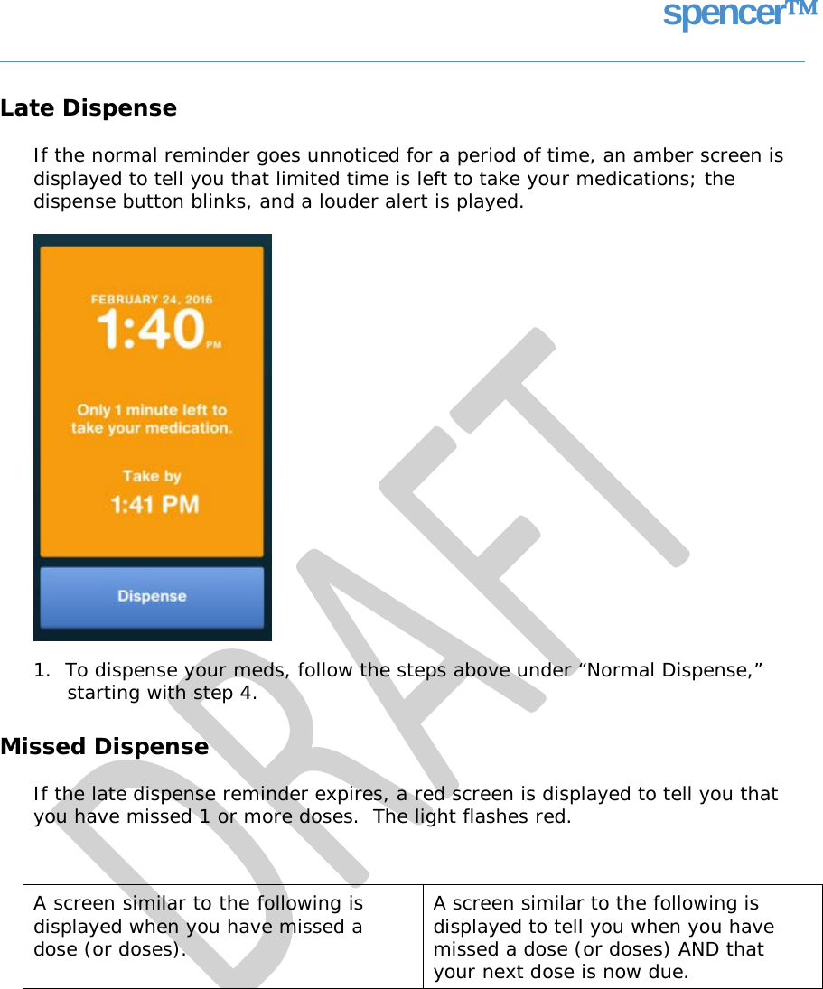 spencer Late Dispense If the normal reminder goes unnoticed for a period of time, an amber screen is displayed to tell you that limited time is left to take your medications; the dispense button blinks, and a louder alert is played. 1.  To dispense your meds, follow the steps above under “Normal Dispense,” starting with step 4. Missed Dispense If the late dispense reminder expires, a red screen is displayed to tell you that you have missed 1 or more doses.  The light flashes red. A screen similar to the following is displayed when you have missed a dose (or doses).  A screen similar to the following is displayed to tell you when you have missed a dose (or doses) AND that your next dose is now due.   