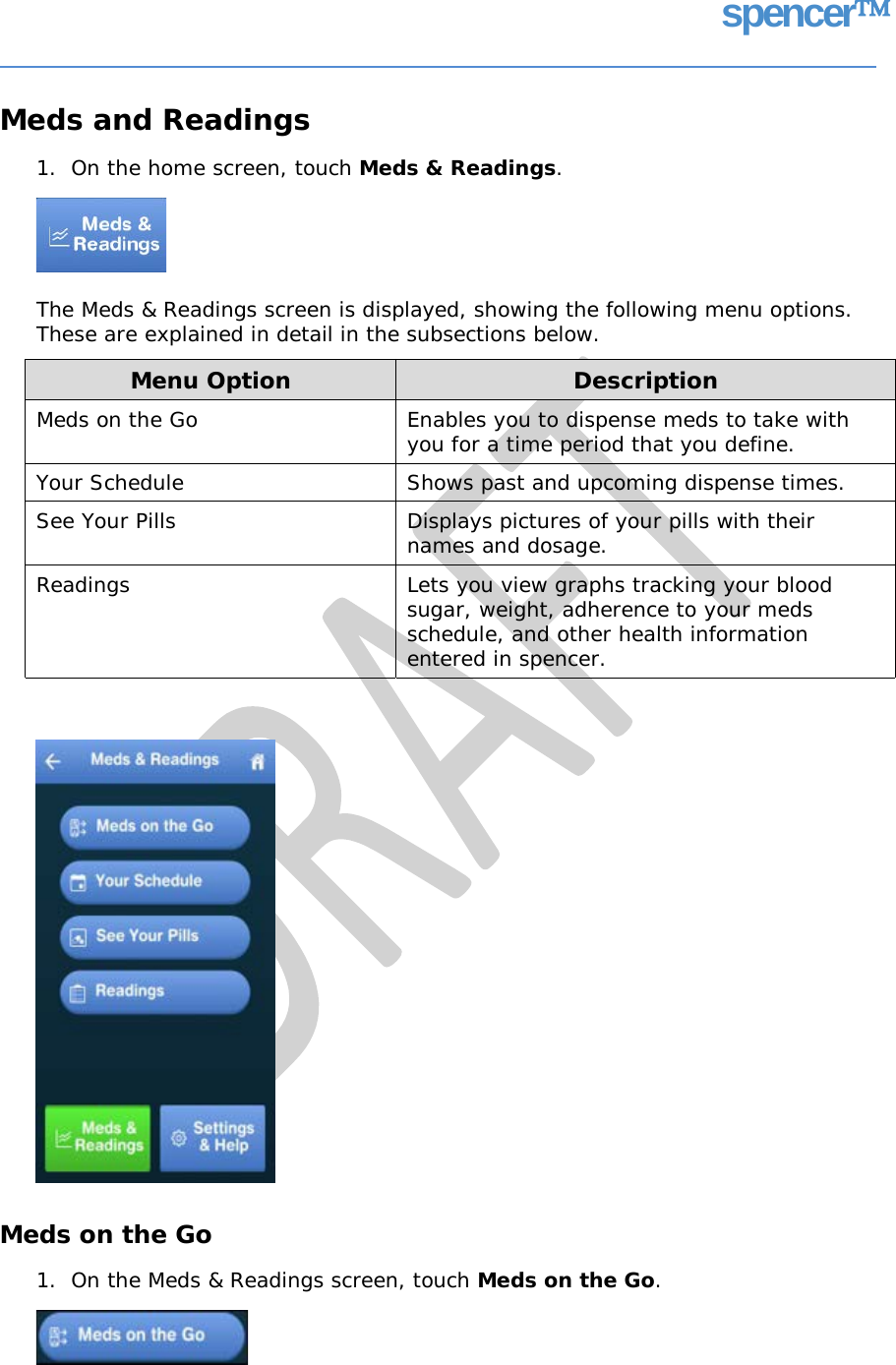 spencer Meds and Readings 1.  On the home screen, touch Meds &amp; Readings. The Meds &amp; Readings screen is displayed, showing the following menu options. These are explained in detail in the subsections below. Meds on the Go 1.  On the Meds &amp; Readings screen, touch Meds on the Go. Menu Option Description Meds on the Go  Enables you to dispense meds to take with you for a time period that you define. Your Schedule Shows past and upcoming dispense times. See Your Pills  Displays pictures of your pills with their names and dosage. Readings  Lets you view graphs tracking your blood sugar, weight, adherence to your meds schedule, and other health information entered in spencer.   