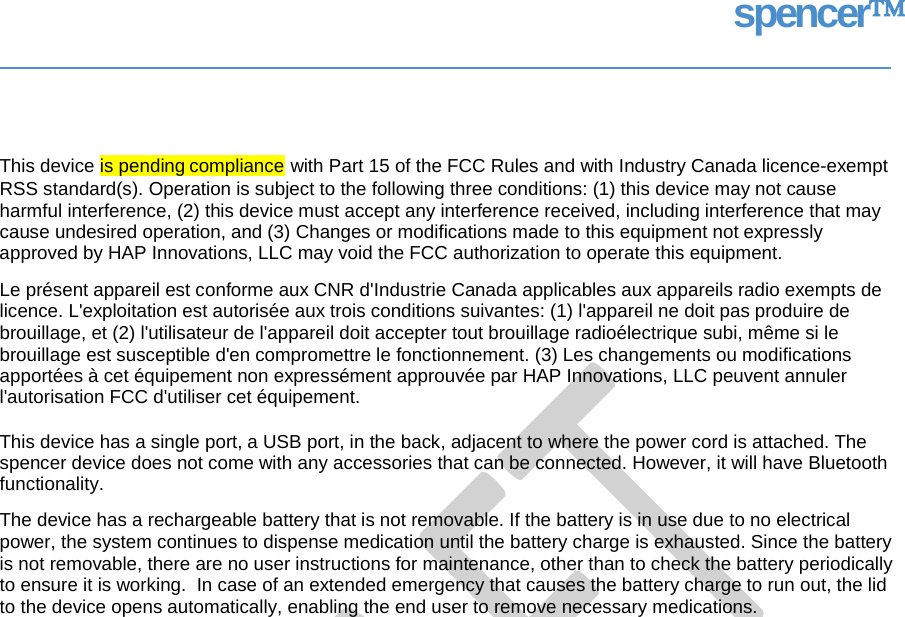 spencer This device with Part 15 of the FCC Rules and with Industry Canada licence-exempt RSS standard(s). Operation is subject to the following three conditions: (1) this device may not cause harmful interference, (2) this device must accept any interference received, including interference that may cause undesired operation, and (3) Changes or modifications made to this equipment not expressly approved by HAP Innovations, LLC may void the FCC authorization to operate this equipment. Le présent appareil est conforme aux CNR d&apos;Industrie Canada applicables aux appareils radio exempts de licence. L&apos;exploitation est autorisée aux trois conditions suivantes: (1) l&apos;appareil ne doit pas produire de brouillage, et (2) l&apos;utilisateur de l&apos;appareil doit accepter tout brouillage radioélectrique subi, même si le brouillage est susceptible d&apos;en compromettre le fonctionnement. (3) Les changements ou modifications apportées à cet équipement non expressément approuvée par HAP Innovations, LLC peuvent annuler l&apos;autorisation FCC d&apos;utiliser cet équipement. This device has a single port, a USB port, in the back, adjacent to where the power cord is attached. The spencer device does not come with any accessories that can be connected. However, it will have Bluetooth functionality. The device has a rechargeable battery that is not removable. If the battery is in use due to no electrical power, the system continues to dispense medication until the battery charge is exhausted. Since the battery is not removable, there are no user instructions for maintenance, other than to check the battery periodically to ensure it is working.  In case of an extended emergency that causes the battery charge to run out, the lid to the device opens automatically, enabling the end user to remove necessary medications.  is pending compliance   