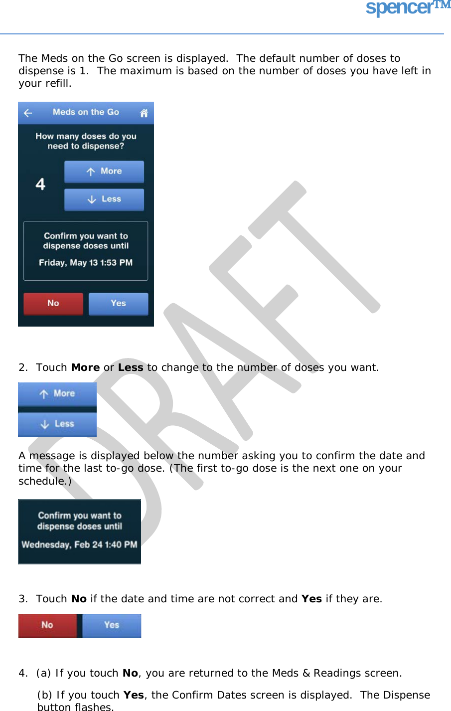 spencer The Meds on the Go screen is displayed.  The default number of doses to dispense is 1. your refill. The maximum is based on the number of doses you have left in 2.  Touch More or Less to change to the number of doses you want. A message is displayed below the number asking you to confirm the date and time for the last to-go dose. (The first to-go dose is the next one on your schedule.) 3.  Touch No if the date and time are not correct and Yes if they are. 4.  (a) If you touch No, you are returned to the Meds &amp; Readings screen. (b) If you touch Yes, the Confirm Dates screen is displayed.  The Dispense button flashes.   