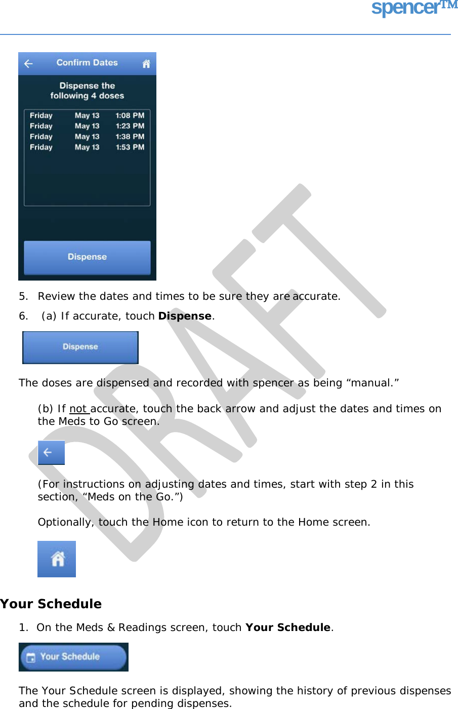 spencer 5. Review the dates and times to be sure they are accurate. 6. (a) If accurate, touch Dispense. The doses are dispensed and recorded with spencer as being “manual.” (b) If not accurate, touch the back arrow and adjust the dates and times on the Meds to Go screen. (For instructions on adjusting dates and times, start with step 2 in this section, “Meds on the Go.”) Optionally, touch the Home icon to return to the Home screen. Your Schedule 1.  On the Meds &amp; Readings screen, touch Your Schedule. The Your Schedule screen is displayed, showing the history of previous dispenses and the schedule for pending dispenses.   