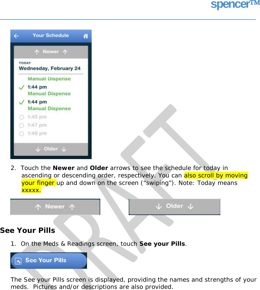 spencer 2.  Touch the Newer and Older arrows to see the schedule for today in ascending or descending order, respectively. You can also scroll by moving your finger up and down on the screen (“swiping”). Note: Today means xxxxx. See Your Pills 1.  On the Meds &amp; Readings screen, touch See your Pills. The See your Pills screen is displayed, providing the names and strengths of your meds.  Pictures and/or descriptions are also provided.   