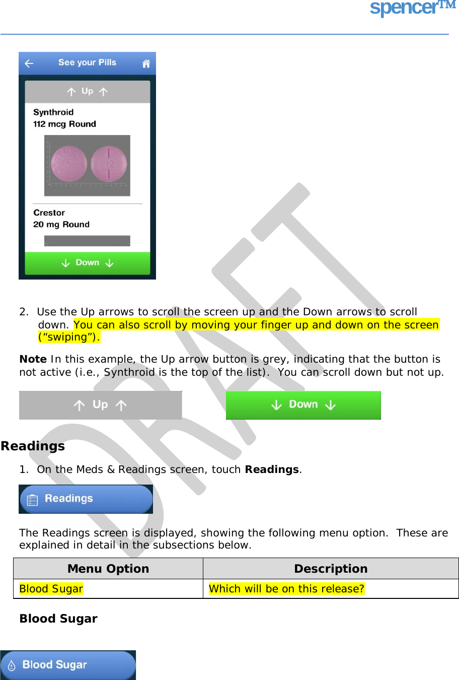 spencer 2.  Use the Up arrows to scroll the screen up and the Down arrows to scroll down. You can also scroll by moving your finger up and down on the screen (“swiping”). Note In this example, the Up arrow button is grey, indicating that the button is not active (i.e., Synthroid is the top of the list).  You can scroll down but not up. Readings 1.  On the Meds &amp; Readings screen, touch Readings. The Readings screen is displayed, showing the following menu option.  These are explained in detail in the subsections below. Blood Sugar Menu Option Description Blood Sugar Which will be on this release?   