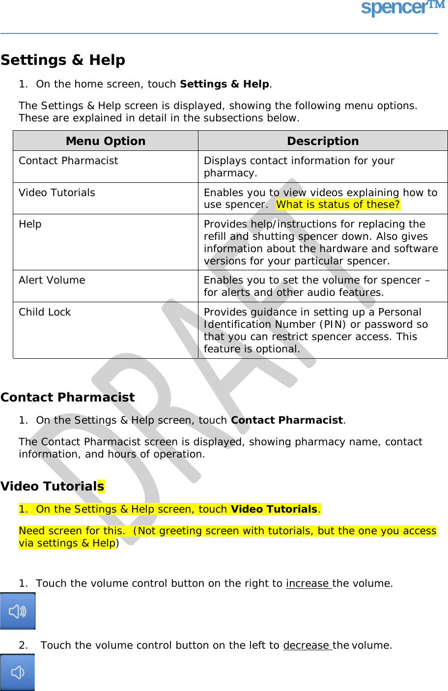 spencer Settings &amp; Help 1.  On the home screen, touch Settings &amp; Help. The Settings &amp; Help screen is displayed, showing the following menu options. These are explained in detail in the subsections below. Contact Pharmacist 1.  On the Settings &amp; Help screen, touch Contact Pharmacist. The Contact Pharmacist screen is displayed, showing pharmacy name, contact information, and hours of operation. Video Tutorials 1.  On the Settings &amp; Help screen, touch Video Tutorials. Need screen for this.  (Not greeting screen with tutorials, but the one you access via settings &amp; Help) 1.  Touch the volume control button on the right to increase the volume. 2. Touch the volume control button on the left to decrease the volume. Menu Option  Description Contact Pharmacist  Displays contact information for your pharmacy. Video Tutorials  Enables you to view videos explaining how to use spencer.  What is status of these? Help  Provides help/instructions for replacing the refill and shutting spencer down. Also gives information about the hardware and software versions for your particular spencer. Alert Volume  Enables you to set the volume for spencer – for alerts and other audio features. Child Lock  Provides guidance in setting up a Personal Identification Number (PIN) or password so that you can restrict spencer access. This feature is optional.   