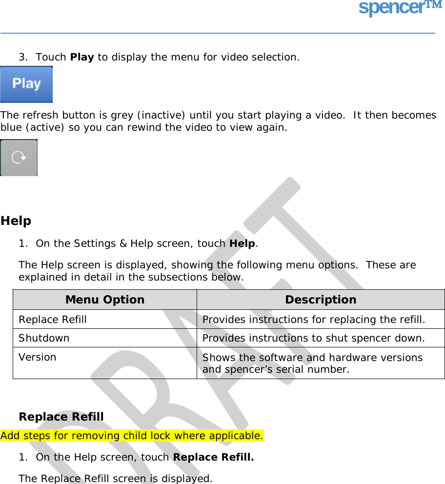 spencer 3.  Touch Play to display the menu for video selection. The refresh button is grey (inactive) until you start playing a video.  It then becomes blue (active) so you can rewind the video to view again. Help 1.  On the Settings &amp; Help screen, touch Help. The Help screen is displayed, showing the following menu options. explained in detail in the subsections below. These are Replace Refill Add steps for removing child lock where applicable. 1.  On the Help screen, touch Replace Refill. The Replace Refill screen is displayed. Menu Option Description Replace Refill Provides instructions for replacing the refill. Shutdown  Provides instructions to shut spencer down. Version  Shows the software and hardware versions and spencer’s serial number.   