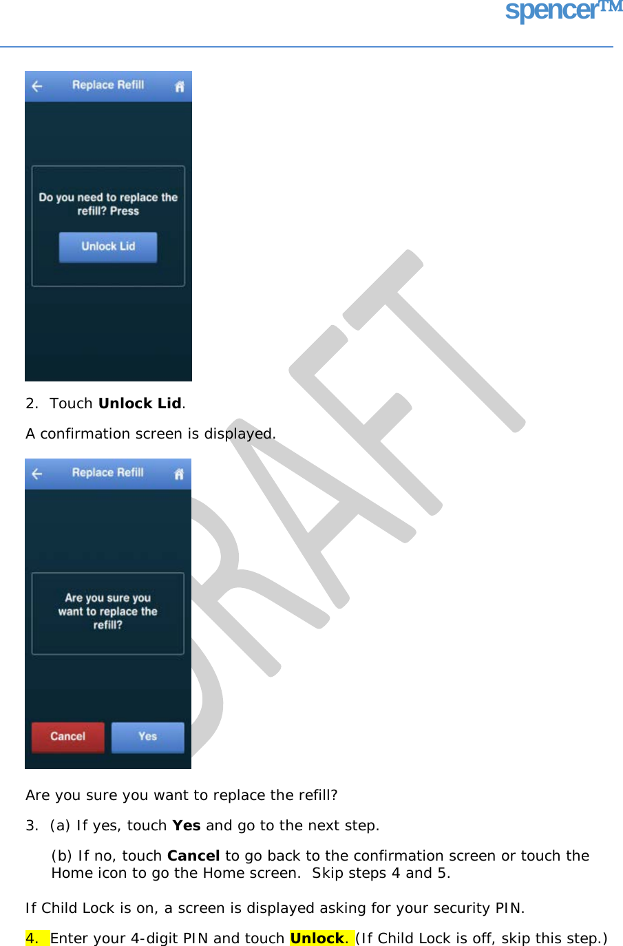spencer 2.  Touch Unlock Lid. A confirmation screen is displayed. Are you sure you want to replace the refill? 3.  (a) If yes, touch Yes and go to the next step. (b) If no, touch Cancel to go back to the confirmation screen or touch the Home icon to go the Home screen.  Skip steps 4 and 5. If Child Lock is on, a screen is displayed asking for your security PIN. 4.  Enter your 4-digit PIN and touch Unlock. (If Child Lock is off, skip this step.)   