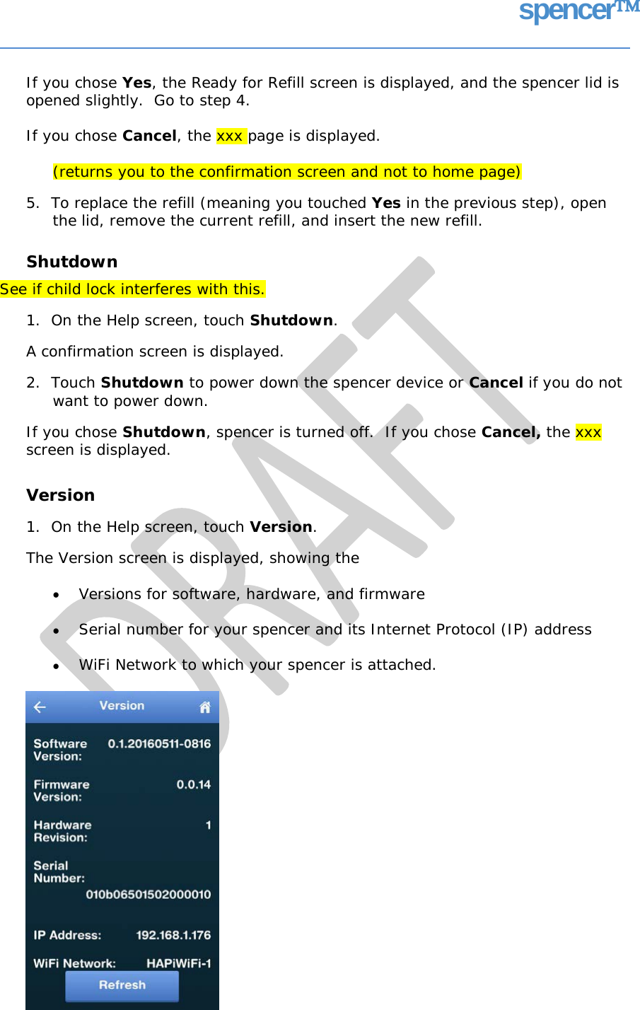 spencer If you chose Yes, the Ready for Refill screen is displayed, and the spencer lid is opened slightly.  Go to step 4. If you chose Cancel, the xxx page is displayed. (returns you to the confirmation screen and not to home page) 5.  To replace the refill (meaning you touched Yes in the previous step), open the lid, remove the current refill, and insert the new refill. Shutdown See if child lock interferes with this. 1.  On the Help screen, touch Shutdown. A confirmation screen is displayed. 2.  Touch Shutdown to power down the spencer device or Cancel if you do not want to power down. If you chose Shutdown, spencer is turned off.  If you chose Cancel, the xxx screen is displayed. Version 1.  On the Help screen, touch Version. The Version screen is displayed, showing the • Versions for software, hardware, and firmware • Serial number for your spencer and its Internet Protocol (IP) address • WiFi Network to which your spencer is attached.   
