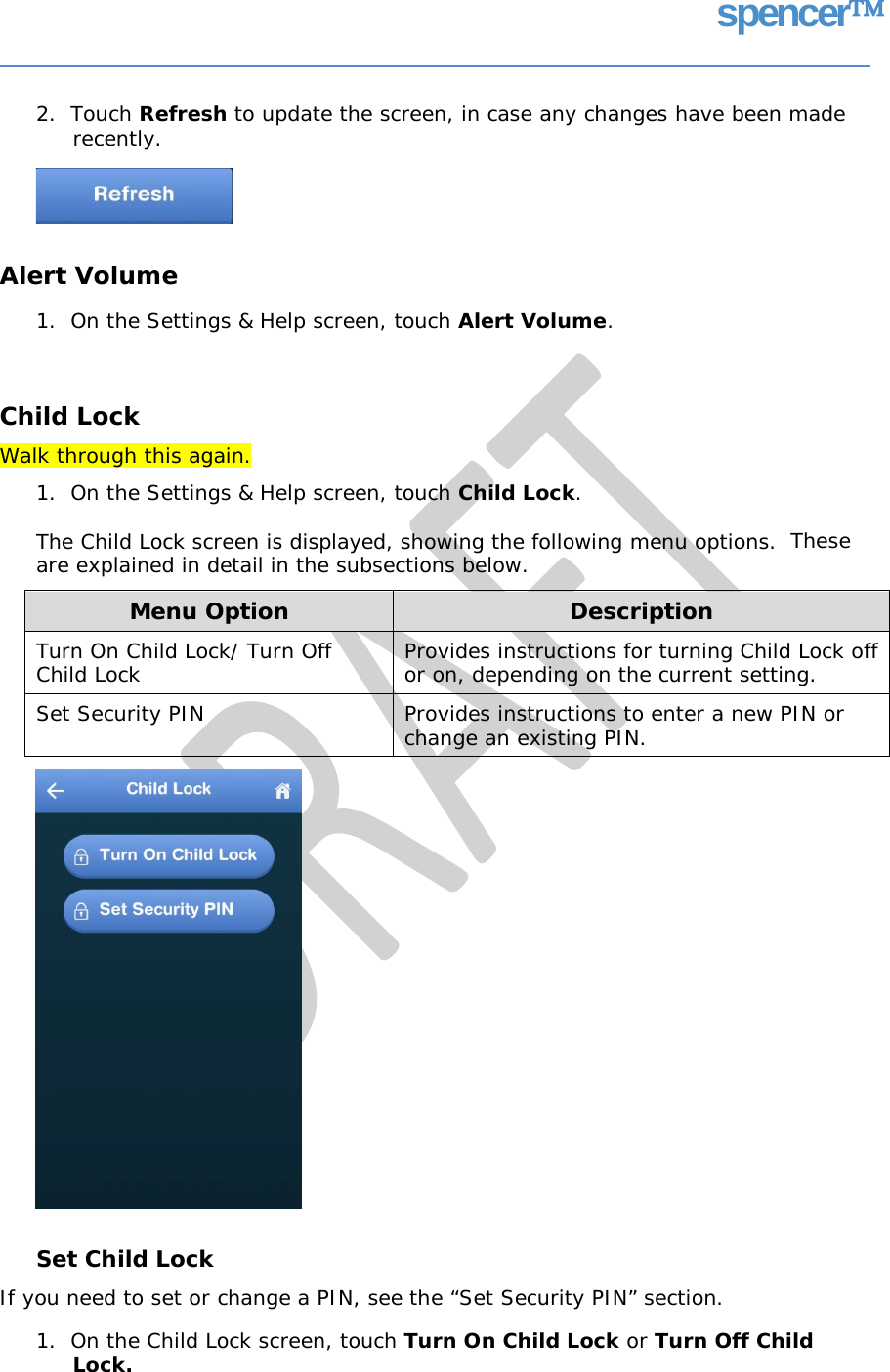 spencer 2.  Touch Refresh to update the screen, in case any changes have been made recently. Alert Volume 1.  On the Settings &amp; Help screen, touch Alert Volume. Child Lock Walk through this again. 1.  On the Settings &amp; Help screen, touch Child Lock. The Child Lock screen is displayed, showing the following menu options. are explained in detail in the subsections below. These Set Child Lock If you need to set or change a PIN, see the “Set Security PIN” section. 1.  On the Child Lock screen, touch Turn On Child Lock or Turn Off Child Lock. Menu Option Description Turn On Child Lock/ Turn Off Child Lock Provides instructions for turning Child Lock off or on, depending on the current setting. Set Security PIN  Provides instructions to enter a new PIN or change an existing PIN.   