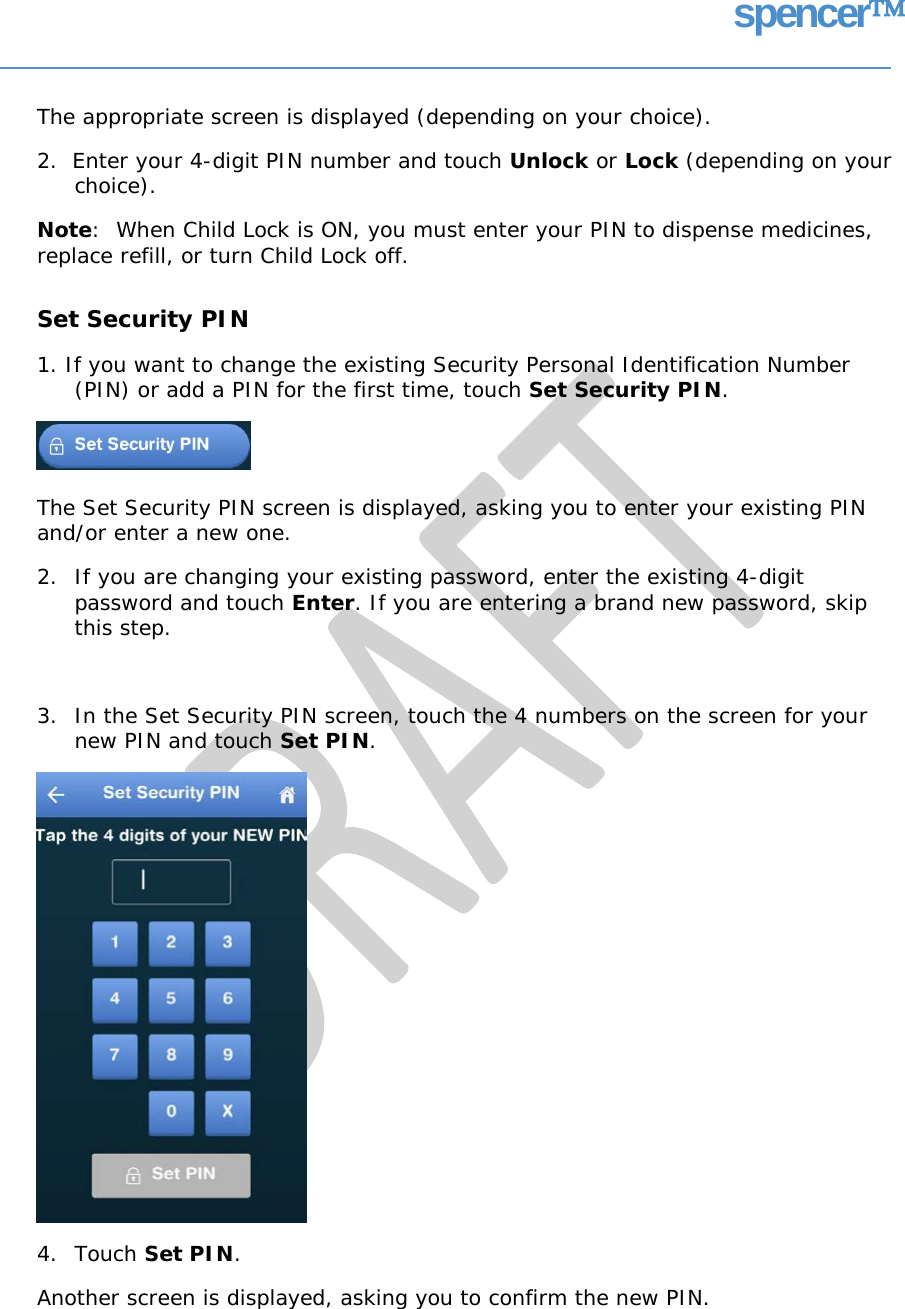 spencer The appropriate screen is displayed (depending on your choice). 2.  Enter your 4-digit PIN number and touch Unlock or Lock (depending on your choice). Note:  When Child Lock is ON, you must enter your PIN to dispense medicines, replace refill, or turn Child Lock off. Set Security PIN 1. If you want to change the existing Security Personal Identification Number (PIN) or add a PIN for the first time, touch Set Security PIN. The Set Security PIN screen is displayed, asking you to enter your existing PIN and/or enter a new one. 2. If you are changing your existing password, enter the existing 4-digit password and touch Enter. If you are entering a brand new password, skip this step. 3. In the Set Security PIN screen, touch the 4 numbers on the screen for your new PIN and touch Set PIN. 4. Touch Set PIN. Another screen is displayed, asking you to confirm the new PIN.   