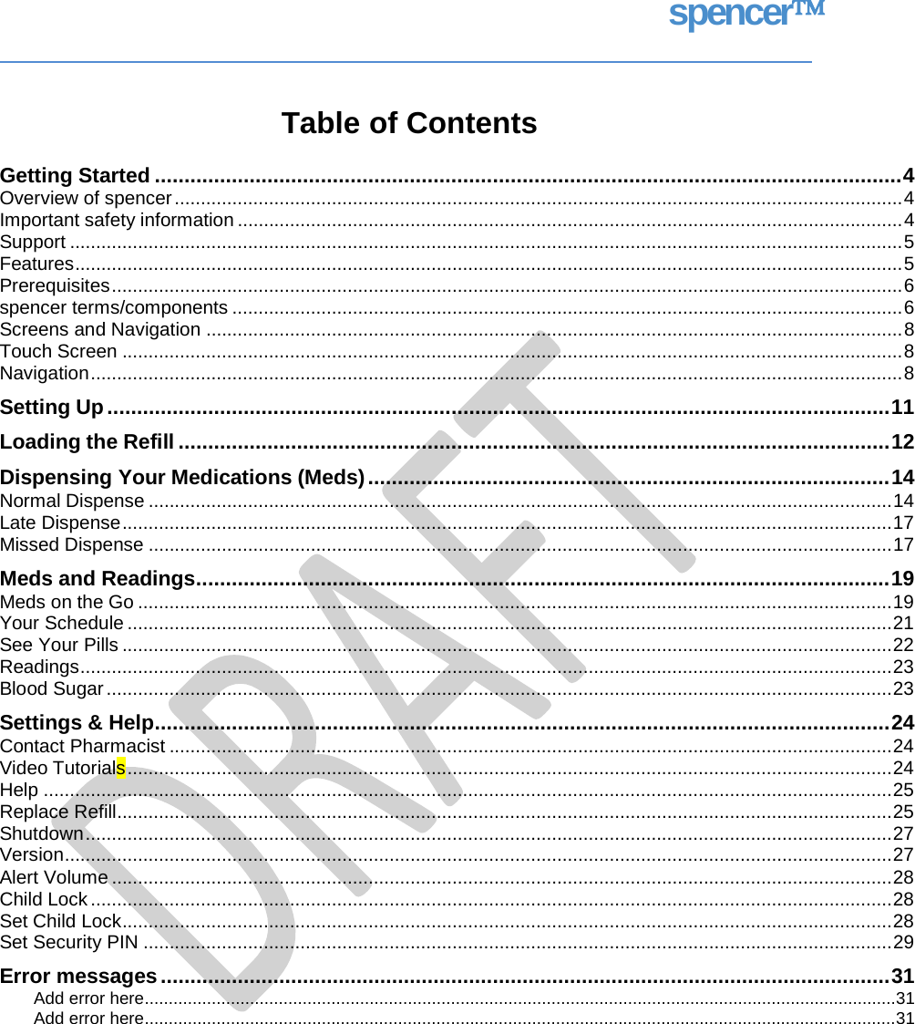 spencer Table of Contents Getting Started .............................................................................................................................. 4 Overview of spencer ........................................................................................................................................... 4 Important safety information ............................................................................................................................... 4 Support ............................................................................................................................................................... 5 Features .............................................................................................................................................................. 5 Prerequisites ....................................................................................................................................................... 6 spencer terms/components ................................................................................................................................ 6 Screens and Navigation ..................................................................................................................................... 8 Touch Screen ..................................................................................................................................................... 8 Navigation ........................................................................................................................................................... 8 Setting Up .................................................................................................................................... 11 Loading the Refill ........................................................................................................................ 12 Dispensing Your Medications (Meds) ........................................................................................ 14 Normal Dispense .............................................................................................................................................. 14 Late Dispense ................................................................................................................................................... 17 Missed Dispense .............................................................................................................................................. 17 Meds and Readings ..................................................................................................................... 19 Meds on the Go ................................................................................................................................................ 19 Your Schedule .................................................................................................................................................. 21 See Your Pills ................................................................................................................................................... 22 Readings ........................................................................................................................................................... 23 Blood Sugar ...................................................................................................................................................... 23 Settings &amp; Help ............................................................................................................................ 24 Contact Pharmacist .......................................................................................................................................... 24 Video Tutorials .................................................................................................................................................. 24 Help .................................................................................................................................................................. 25 Replace Refill .................................................................................................................................................... 25 Shutdown .......................................................................................................................................................... 27 Version .............................................................................................................................................................. 27 Alert Volume ..................................................................................................................................................... 28 Child Lock ......................................................................................................................................................... 28 Set Child Lock ................................................................................................................................................... 28 Set Security PIN ............................................................................................................................................... 29 Error messages ........................................................................................................................... 31 Add error here ............................................................................................................................................................. 31 Add error here ............................................................................................................................................................. 31   