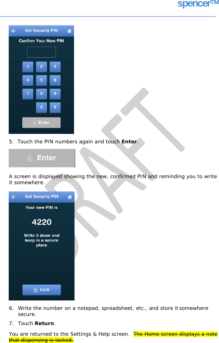 spencer 5.  Touch the PIN numbers again and touch Enter. A screen is displayed showing the new, confirmed PIN and reminding you to write it somewhere. 6. Write the number on a notepad, spreadsheet, etc., and store it somewhere secure. 7. Touch Return. You are returned to the Settings &amp; Help screen.  The Home screen displays a note that dispensing is locked.   