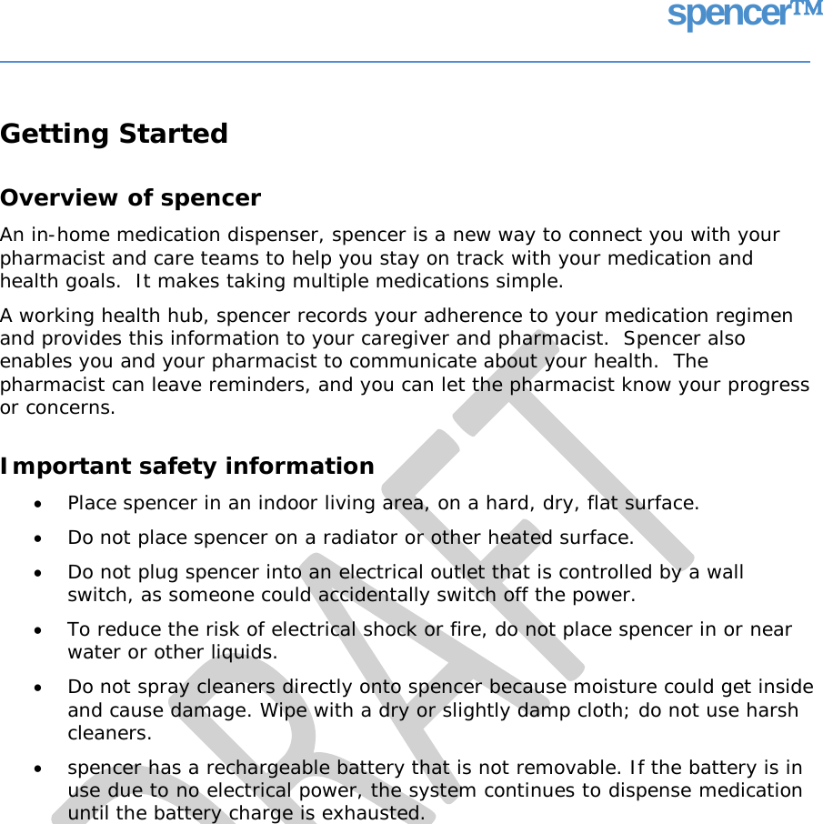 spencer Getting Started Overview of spencer An in-home medication dispenser, spencer is a new way to connect you with your pharmacist and care teams to help you stay on track with your medication and health goals.  It makes taking multiple medications simple. A working health hub, spencer records your adherence to your medication regimen and provides this information to your caregiver and pharmacist.  Spencer also enables you and your pharmacist to communicate about your health.  The pharmacist can leave reminders, and you can let the pharmacist know your progress or concerns. Important safety information • • • Place spencer in an indoor living area, on a hard, dry, flat surface. Do not place spencer on a radiator or other heated surface. Do not plug spencer into an electrical outlet that is controlled by a wall switch, as someone could accidentally switch off the power. To reduce the risk of electrical shock or fire, do not place spencer in or near water or other liquids. Do not spray cleaners directly onto spencer because moisture could get inside and cause damage. Wipe with a dry or slightly damp cloth; do not use harsh cleaners. spencer has a rechargeable battery that is not removable. If the battery is in use due to no electrical power, the system continues to dispense medication until the battery charge is exhausted. • • •   