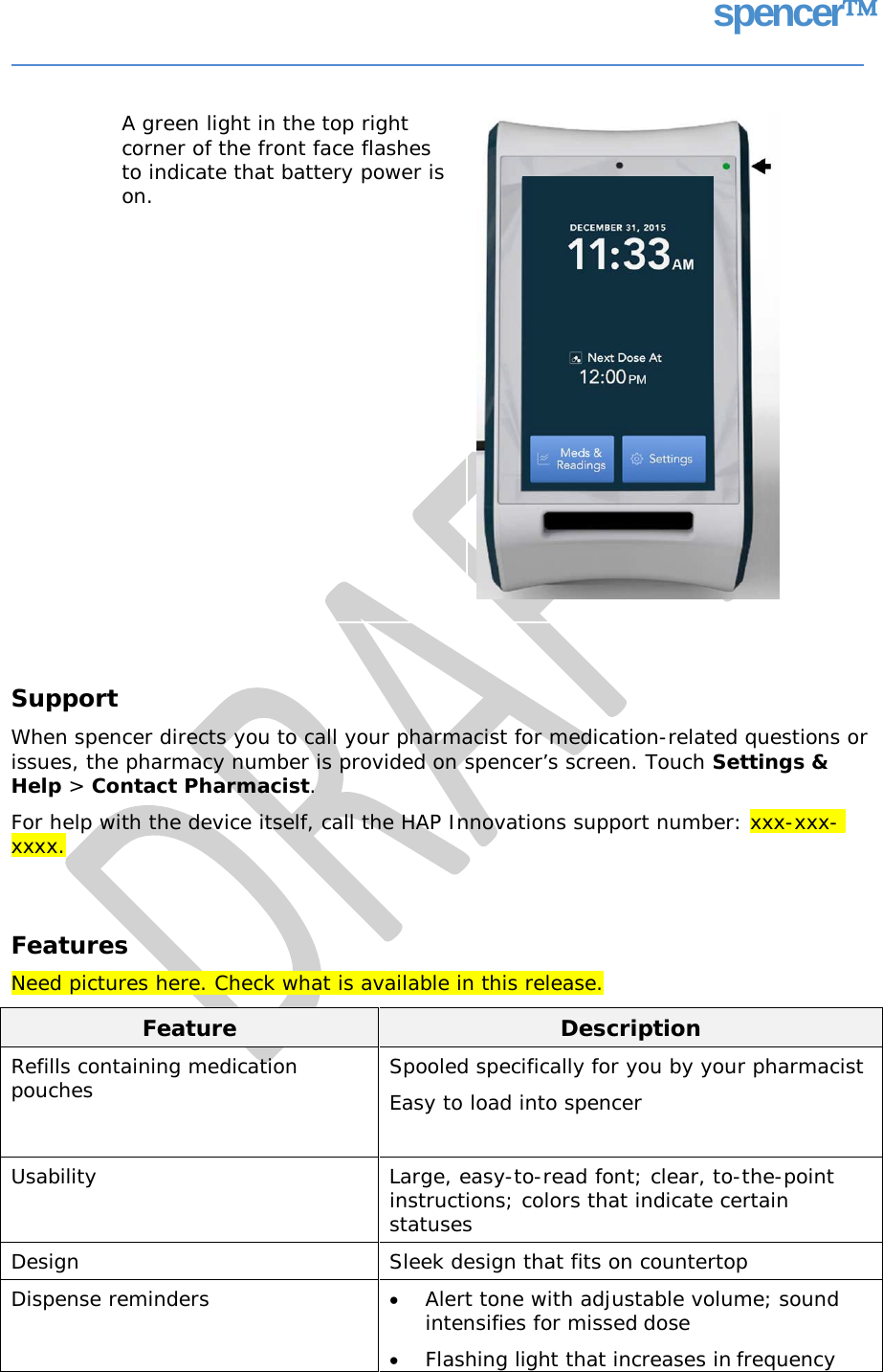 spencer A green light in the top right corner of the front face flashes to indicate that battery power is on. Support When spencer directs you to call your pharmacist for medication-related questions or issues, the pharmacy number is provided on spencer’s screen. Touch Settings &amp; Help &gt; Contact Pharmacist. For help with the device itself, call the HAP Innovations support number: xxx-xxx- xxxx. Features Need pictures here. Check what is available in this release. Feature Description Refills containing medication pouches  Spooled specifically for you by your pharmacist Easy to load into spencer  Usability  Large, easy-to-read font; clear, to-the-point instructions; colors that indicate certain statuses Design Sleek design that fits on countertop Dispense reminders  • Alert tone with adjustable volume; sound intensifies for missed dose • Flashing light that increases in frequency     