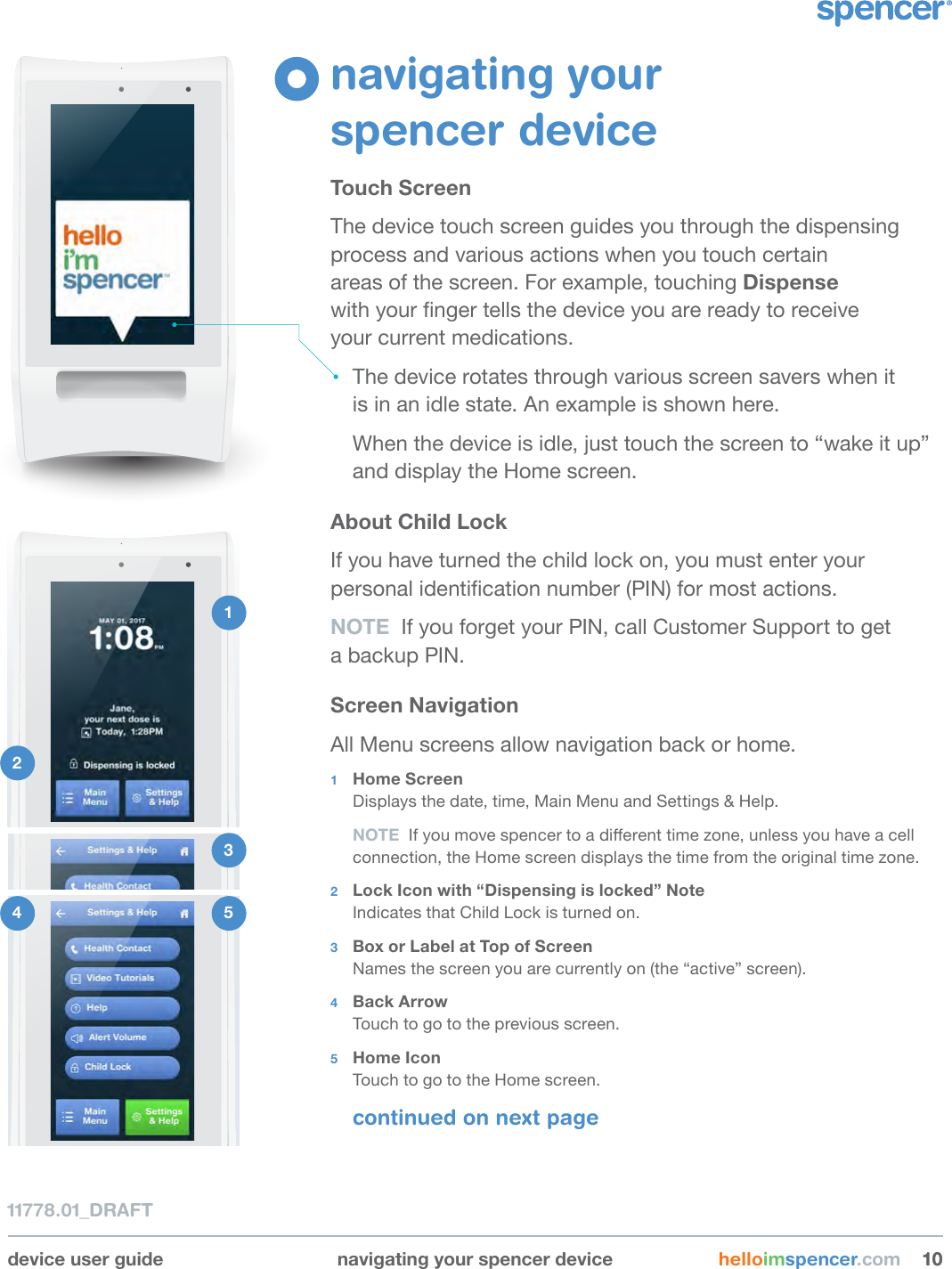 device user guide navigating your spencer device helloimspencer.com 101011778.01_DRAFTnavigating your  spencer deviceTouch ScreenThe device touch screen guides you through the dispensing process and various actions when you touch certain  areas of the screen. For example, touching Dispense  with your nger tells the device you are ready to receive  your current medications. The device rotates through various screen savers when it  is in an idle state. An example is shown here.When the device is idle, just touch the screen to “wake it up” and display the Home screen. About Child LockIf you have turned the child lock on, you must enter your personal identication number (PIN) for most actions. NOTE  If you forget your PIN, call Customer Support to get  a backup PIN.Screen NavigationAll Menu screens allow navigation back or home.1  Home ScreenDisplays the date, time, Main Menu and Settings &amp; Help.NOTE  If you move spencer to a dierent time zone, unless you have a cell connection, the Home screen displays the time from the original time zone.2  Lock Icon with “Dispensing is locked” Note Indicates that Child Lock is turned on.3  Box or Label at Top of ScreenNames the screen you are currently on (the “active” screen).4  Back ArrowTouch to go to the previous screen.5  Home IconTouch to go to the Home screen.continued on next page1 2 3 4  5 