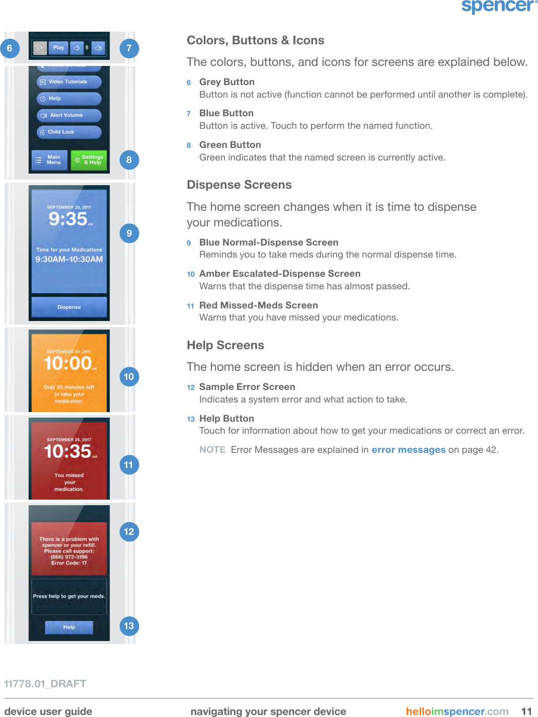 device user guide navigating your spencer device helloimspencer.com 111111778.01_DRAFTColors, Buttons &amp; IconsThe colors, buttons, and icons for screens are explained below.6  Grey ButtonButton is not active (function cannot be performed until another is complete).7  Blue ButtonButton is active. Touch to perform the named function.8  Green ButtonGreen indicates that the named screen is currently active.Dispense ScreensThe home screen changes when it is time to dispense  your medications.9  Blue Normal-Dispense ScreenReminds you to take meds during the normal dispense time.10  Amber Escalated-Dispense ScreenWarns that the dispense time has almost passed.11  Red Missed-Meds ScreenWarns that you have missed your medications.Help ScreensThe home screen is hidden when an error occurs.12  Sample Error ScreenIndicates a system error and what action to take.13  Help ButtonTouch for information about how to get your medications or correct an error.NOTE  Error Messages are explained in error messages on page 42.6  7 8 9 10 11 12 13 