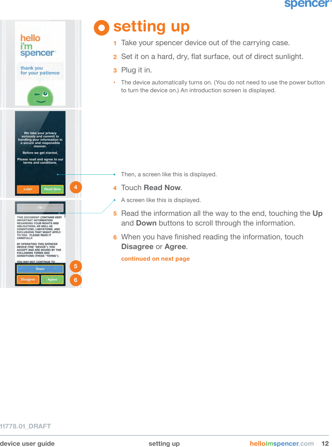device user guide setting up helloimspencer.com 121211778.01_DRAFT1 2 3 setting up1  Take your spencer device out of the carrying case. 2  Set it on a hard, dry, at surface, out of direct sunlight. 3  Plug it in.• The device automatically turns on. (You do not need to use the power button to turn the device on.) An introduction screen is displayed.4 • Then, a screen like this is displayed.4  Touch Read Now.• A screen like this is displayed.5  Read the information all the way to the end, touching the Up and Down buttons to scroll through the information. 6  When you have nished reading the information, touch Disagree or Agree.continued on next page5 6 