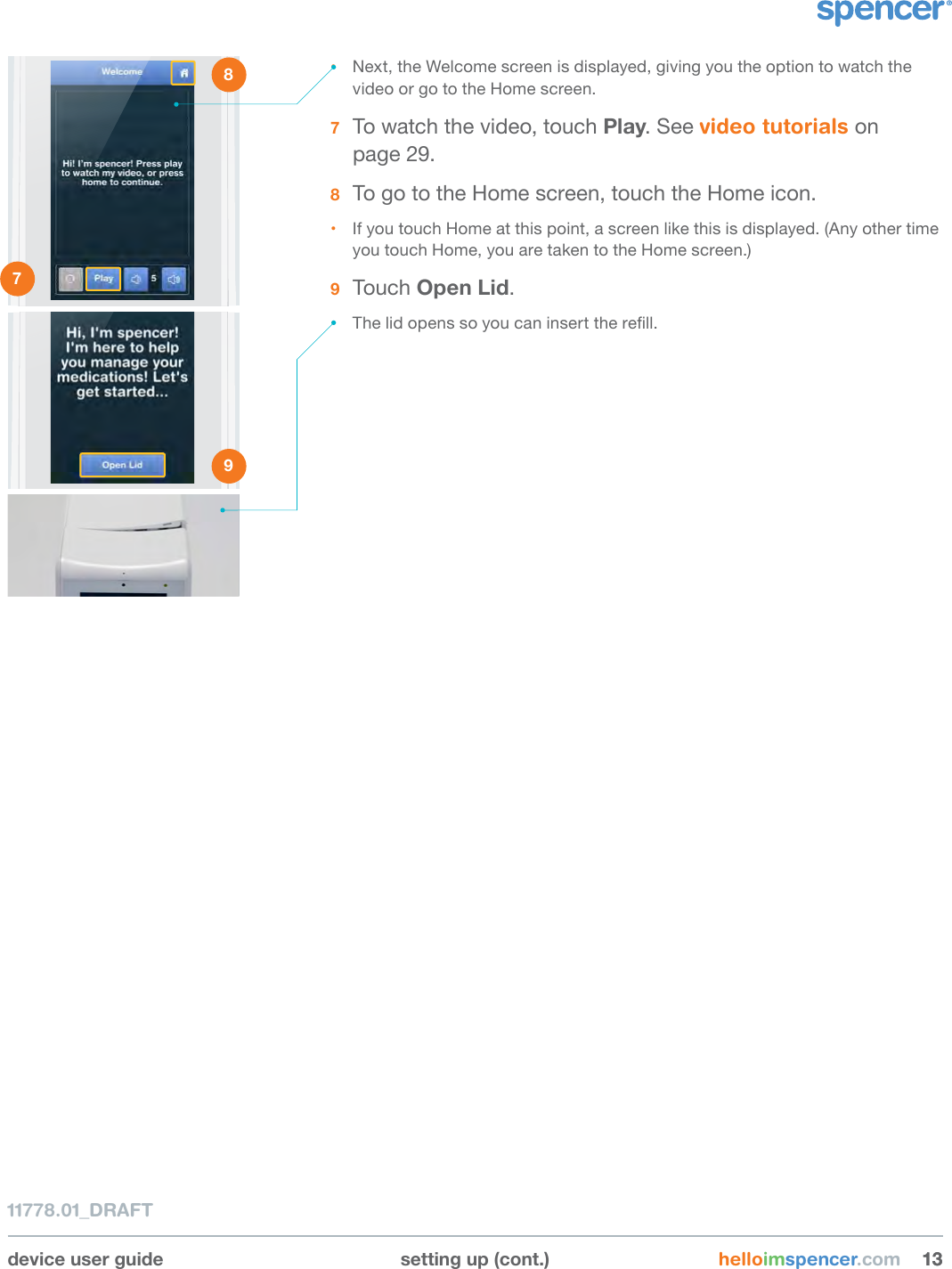 device user guide setting up (cont.) helloimspencer.com 131311778.01_DRAFT• Next, the Welcome screen is displayed, giving you the option to watch the video or go to the Home screen.7  To watch the video, touch Play. See video tutorials on  page 29.8  To go to the Home screen, touch the Home icon.• If you touch Home at this point, a screen like this is displayed. (Any other time you touch Home, you are taken to the Home screen.)9  Touch Open Lid.• The lid opens so you can insert the rell.1 2 3 4 5 6 7 8 9 