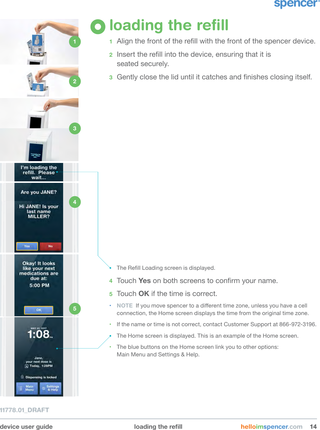 device user guide loadingtherell helloimspencer.com 141411778.01_DRAFTloading the reﬁll1  Align the front of the rell with the front of the spencer device. 2  Insert the rell into the device, ensuring that it is  seated securely.3  Gently close the lid until it catches and nishes closing itself.• The Rell Loading screen is displayed. 4  Touch Yes on both screens to conrm your name. 5  Touch OK if the time is correct. • NOTE  If you move spencer to a dierent time zone, unless you have a cell connection, the Home screen displays the time from the original time zone.• If the name or time is not correct, contact Customer Support at 866-972-3196. • The Home screen is displayed. This is an example of the Home screen.• The blue buttons on the Home screen link you to other options:  Main Menu and Settings &amp; Help.1 2 3 4 5 