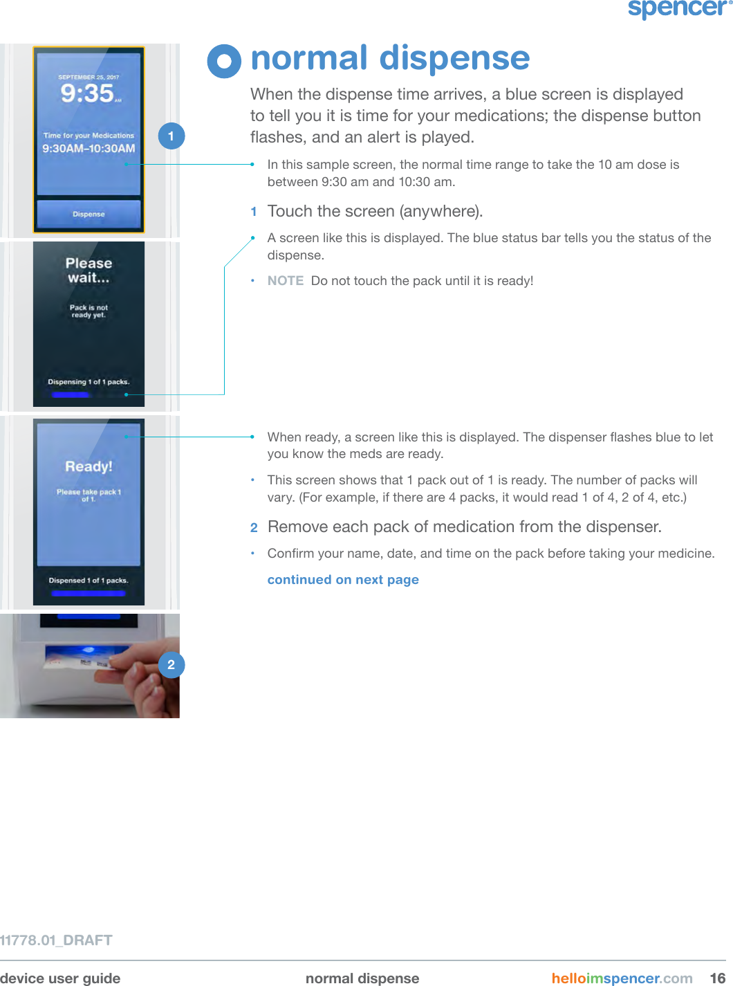 device user guide normal dispense helloimspencer.com 161611778.01_DRAFTnormal dispenseWhen the dispense time arrives, a blue screen is displayed to tell you it is time for your medications; the dispense button ashes, and an alert is played.• In this sample screen, the normal time range to take the 10 am dose is between 9:30 am and 10:30 am.1  Touch the screen (anywhere).• A screen like this is displayed. The blue status bar tells you the status of the dispense.• NOTE  Do not touch the pack until it is ready!1 2 • When ready, a screen like this is displayed. The dispenser ashes blue to let you know the meds are ready.• This screen shows that 1 pack out of 1 is ready. The number of packs will vary. (For example, if there are 4 packs, it would read 1 of 4, 2 of 4, etc.)2  Remove each pack of medication from the dispenser.• Conrm your name, date, and time on the pack before taking your medicine.continued on next page