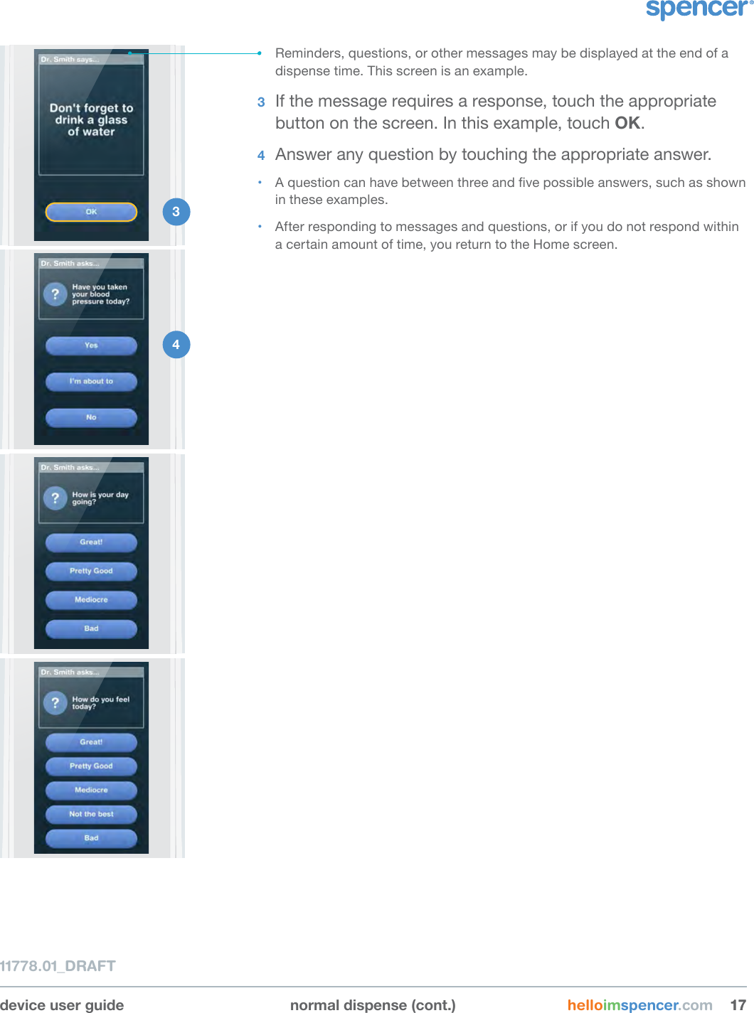 device user guide normal dispense (cont.) helloimspencer.com 171711778.01_DRAFT1 2 • Reminders, questions, or other messages may be displayed at the end of a dispense time. This screen is an example.3  If the message requires a response, touch the appropriate button on the screen. In this example, touch OK.4  Answer any question by touching the appropriate answer. • A question can have between three and ve possible answers, such as shown in these examples.• After responding to messages and questions, or if you do not respond within a certain amount of time, you return to the Home screen.4 3 
