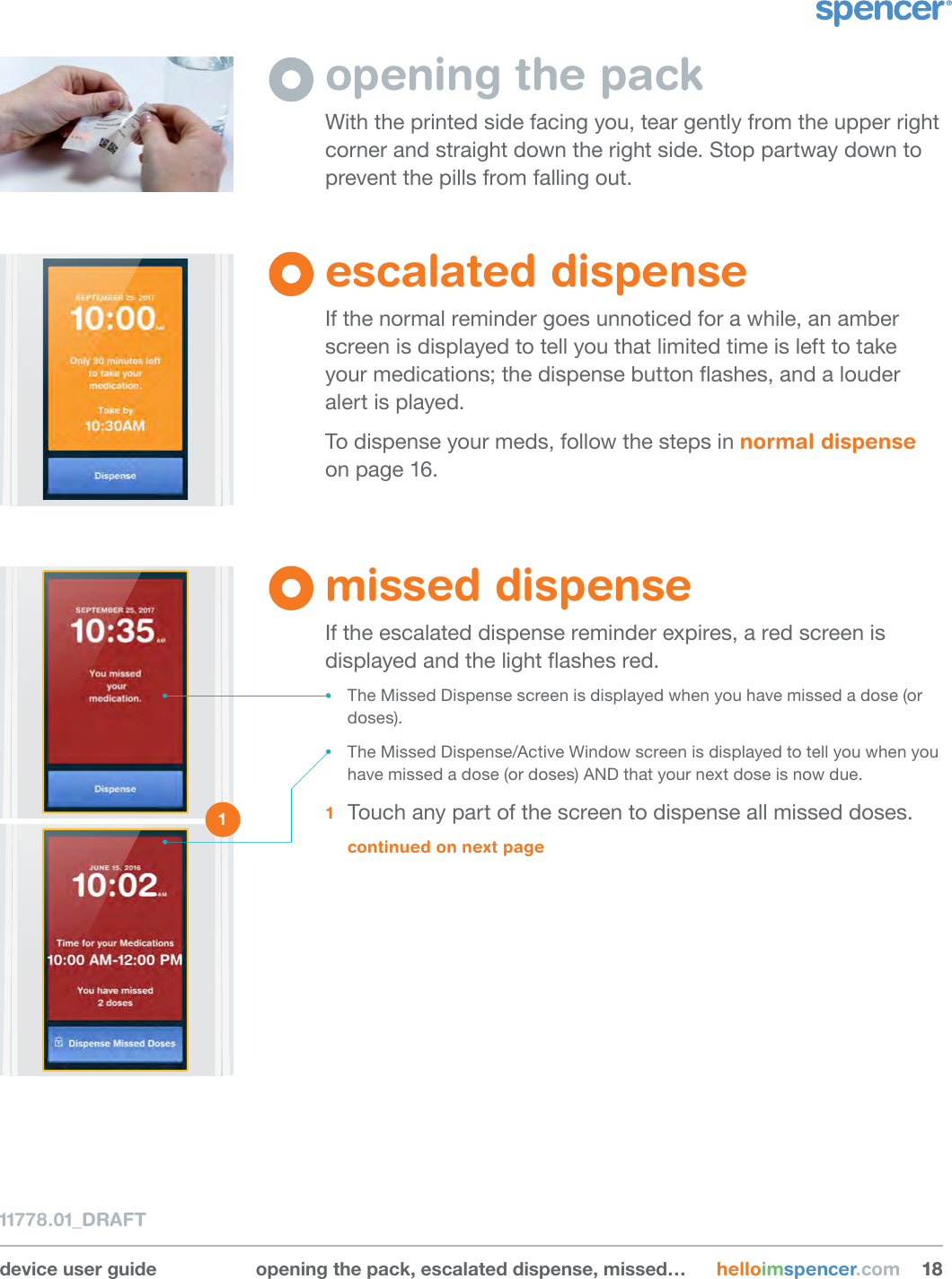 device user guide opening the pack, escalated dispense, missed… helloimspencer.com 181811778.01_DRAFTopening the packWith the printed side facing you, tear gently from the upper right corner and straight down the right side. Stop partway down to prevent the pills from falling out.escalated dispenseIf the normal reminder goes unnoticed for a while, an amber screen is displayed to tell you that limited time is left to take your medications; the dispense button ashes, and a louder alert is played.To dispense your meds, follow the steps in normal dispense on page 16.missed dispenseIf the escalated dispense reminder expires, a red screen is displayed and the light ashes red. • The Missed Dispense screen is displayed when you have missed a dose (or doses).• The Missed Dispense/Active Window screen is displayed to tell you when you have missed a dose (or doses) AND that your next dose is now due.1  Touch any part of the screen to dispense all missed doses. continued on next page1 