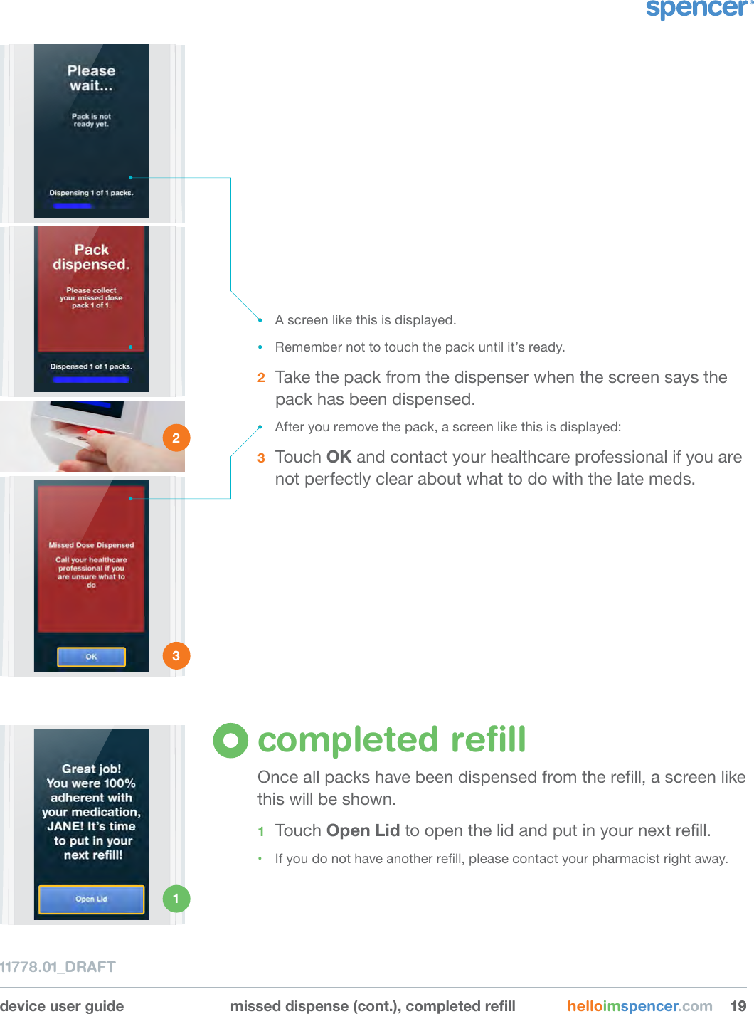 device user guide misseddispense(cont.),completedrell helloimspencer.com 191911778.01_DRAFT• A screen like this is displayed.• Remember not to touch the pack until it’s ready.2  Take the pack from the dispenser when the screen says the pack has been dispensed.• After you remove the pack, a screen like this is displayed:3  Touch OK and contact your healthcare professional if you are not perfectly clear about what to do with the late meds. completed reﬁllOnce all packs have been dispensed from the rell, a screen like this will be shown. 1  Touch Open Lid to open the lid and put in your next rell.• If you do not have another rell, please contact your pharmacist right away.2 3 1 