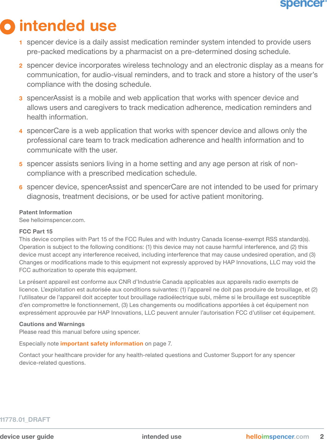 11778.01_DRAFTdevice user guide intended use helloimspencer.com 22intended use 1  spencer device is a daily assist medication reminder system intended to provide users pre-packed medications by a pharmacist on a pre-determined dosing schedule. 2  spencer device incorporates wireless technology and an electronic display as a means for communication, for audio-visual reminders, and to track and store a history of the user’s compliance with the dosing schedule.3  spencerAssist is a mobile and web application that works with spencer device and  allows users and caregivers to track medication adherence, medication reminders and health information.4  spencerCare is a web application that works with spencer device and allows only the professional care team to track medication adherence and health information and to communicate with the user.5  spencer assists seniors living in a home setting and any age person at risk of non-compliance with a prescribed medication schedule. 6  spencer device, spencerAssist and spencerCare are not intended to be used for primary diagnosis, treatment decisions, or be used for active patient monitoring.Patent InformationSee helloimspencer.com.FCC Part 15This device complies with Part 15 of the FCC Rules and with Industry Canada license-exempt RSS standard(s). Operation is subject to the following conditions: (1) this device may not cause harmful interference, and (2) this device must accept any interference received, including interference that may cause undesired operation, and (3) Changes or modications made to this equipment not expressly approved by HAP Innovations, LLC may void the FCC authorization to operate this equipment.Le présent appareil est conforme aux CNR d’Industrie Canada applicables aux appareils radio exempts de licence. L’exploitation est autorisée aux conditions suivantes: (1) l’appareil ne doit pas produire de brouillage, et (2) l’utilisateur de l’appareil doit accepter tout brouillage radioélectrique subi, même si le brouillage est susceptible d’en compromettre le fonctionnement, (3) Les changements ou modications apportées à cet équipement non expressément approuvée par HAP Innovations, LLC peuvent annuler l’autorisation FCC d’utiliser cet équipement.Cautions and WarningsPlease read this manual before using spencer. Especially note important safety information on page 7.Contact your healthcare provider for any health-related questions and Customer Support for any spencer  device-related questions.