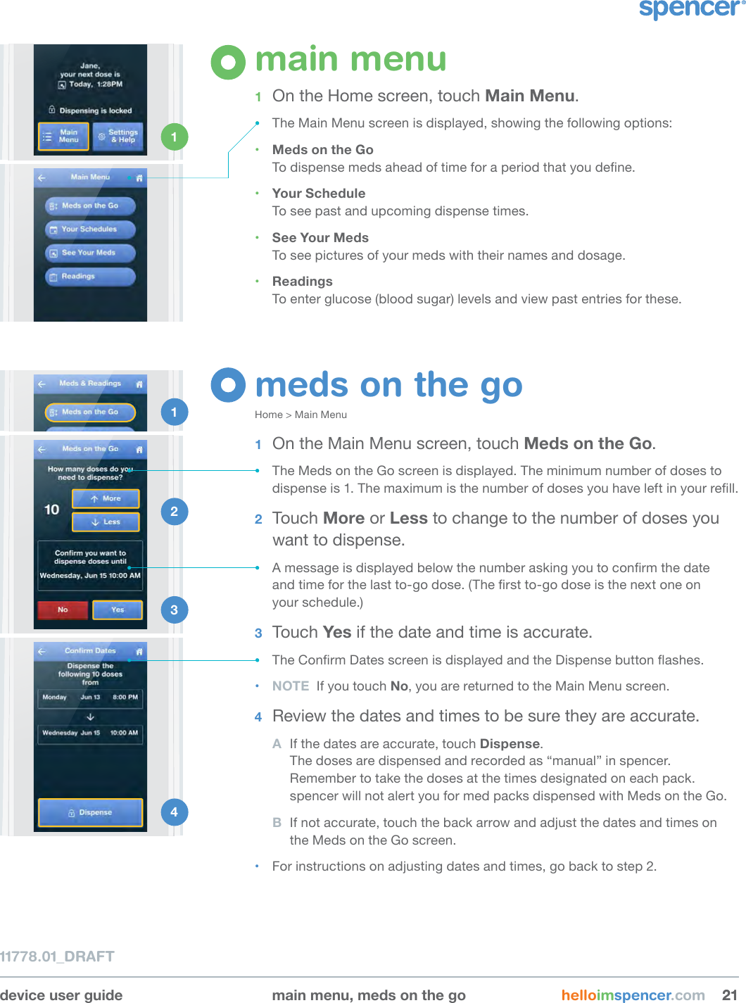 device user guide main menu, meds on the go helloimspencer.com 212111778.01_DRAFTmain menu1  On the Home screen, touch Main Menu.• The Main Menu screen is displayed, showing the following options:• Meds on the GoTo dispense meds ahead of time for a period that you dene.• Your Schedule To see past and upcoming dispense times.• See Your MedsTo see pictures of your meds with their names and dosage.• ReadingsTo enter glucose (blood sugar) levels and view past entries for these.1 meds on the goHome &gt; Main Menu1  On the Main Menu screen, touch Meds on the Go.• The Meds on the Go screen is displayed. The minimum number of doses to dispense is 1. The maximum is the number of doses you have left in your rell.2  Touch More or Less to change to the number of doses you want to dispense. • A message is displayed below the number asking you to conrm the date  and time for the last to-go dose. (The rst to-go dose is the next one on  your schedule.)3  Touch Yes if the date and time is accurate.• The Conrm Dates screen is displayed and the Dispense button ashes. • NOTE  If you touch No, you are returned to the Main Menu screen.4  Review the dates and times to be sure they are accurate. A  If the dates are accurate, touch Dispense.  The doses are dispensed and recorded as “manual” in spencer. Remember to take the doses at the times designated on each pack.  spencer will not alert you for med packs dispensed with Meds on the Go.B  If not accurate, touch the back arrow and adjust the dates and times on the Meds on the Go screen. • For instructions on adjusting dates and times, go back to step 2.1 2 3 4 