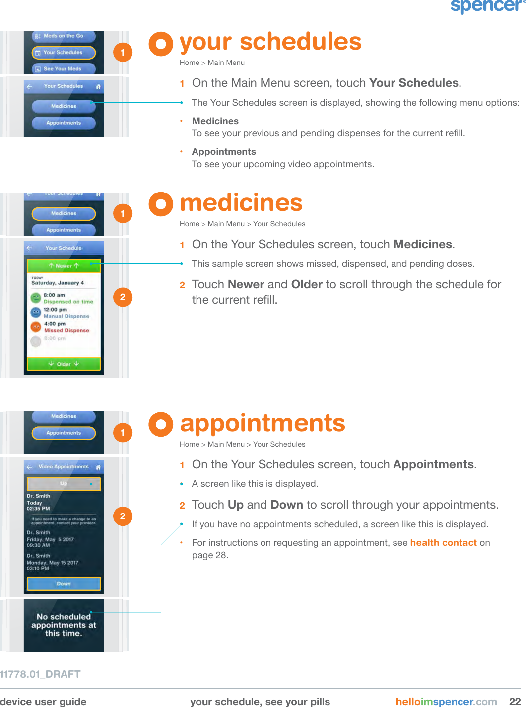 device user guide your schedule, see your pills helloimspencer.com 222211778.01_DRAFTyour schedulesHome &gt; Main Menu1  On the Main Menu screen, touch Your Schedules.• The Your Schedules screen is displayed, showing the following menu options:• Medicines To see your previous and pending dispenses for the current rell.• Appointments To see your upcoming video appointments.medicinesHome &gt; Main Menu &gt; Your Schedules1  On the Your Schedules screen, touch Medicines.• This sample screen shows missed, dispensed, and pending doses. 2  Touch Newer and Older to scroll through the schedule for the current rell. 1 1 2 appointmentsHome &gt; Main Menu &gt; Your Schedules1  On the Your Schedules screen, touch Appointments.• A screen like this is displayed.2  Touch Up and Down to scroll through your appointments.• If you have no appointments scheduled, a screen like this is displayed. • For instructions on requesting an appointment, see health contact on  page 28.1 2 