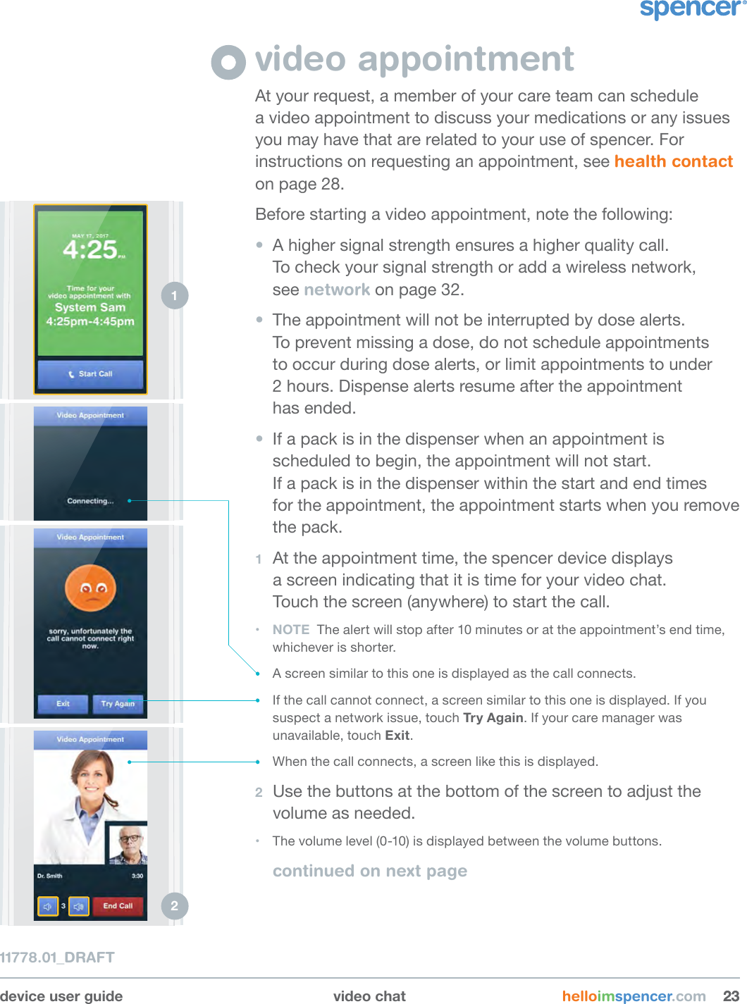 device user guide video chat helloimspencer.com 232311778.01_DRAFTvideo appointmentAt your request, a member of your care team can schedule  a video appointment to discuss your medications or any issues you may have that are related to your use of spencer. For instructions on requesting an appointment, see health contact on page 28.Before starting a video appointment, note the following:•  A higher signal strength ensures a higher quality call.  To check your signal strength or add a wireless network,  see network on page 32.•  The appointment will not be interrupted by dose alerts.  To prevent missing a dose, do not schedule appointments  to occur during dose alerts, or limit appointments to under  2 hours. Dispense alerts resume after the appointment  has ended.•  If a pack is in the dispenser when an appointment is scheduled to begin, the appointment will not start.  If a pack is in the dispenser within the start and end times  for the appointment, the appointment starts when you remove the pack. 1  At the appointment time, the spencer device displays  a screen indicating that it is time for your video chat.  Touch the screen (anywhere) to start the call. • NOTE  The alert will stop after 10 minutes or at the appointment’s end time, whichever is shorter.• A screen similar to this one is displayed as the call connects.• If the call cannot connect, a screen similar to this one is displayed. If you suspect a network issue, touch Try Again. If your care manager was unavailable, touch Exit. • When the call connects, a screen like this is displayed.2  Use the buttons at the bottom of the screen to adjust the volume as needed.• The volume level (0-10) is displayed between the volume buttons.continued on next page1 2 