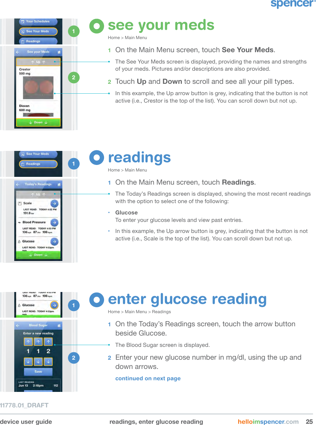 enter glucose readingHome &gt; Main Menu &gt; Readings1  On the Today’s Readings screen, touch the arrow button  beside Glucose.• The Blood Sugar screen is displayed.2  Enter your new glucose number in mg/dl, using the up and down arrows.continued on next pagedevice user guide readings, enter glucose reading helloimspencer.com 252511778.01_DRAFTsee your medsHome &gt; Main Menu1  On the Main Menu screen, touch See Your Meds.• The See Your Meds screen is displayed, providing the names and strengths of your meds. Pictures and/or descriptions are also provided.2  Touch Up and Down to scroll and see all your pill types.• In this example, the Up arrow button is grey, indicating that the button is not active (i.e., Crestor is the top of the list). You can scroll down but not up.1 2 1 2 readingsHome &gt; Main Menu1  On the Main Menu screen, touch Readings.• The Today’s Readings screen is displayed, showing the most recent readings with the option to select one of the following:• Glucose To enter your glucose levels and view past entries.• In this example, the Up arrow button is grey, indicating that the button is not active (i.e., Scale is the top of the list). You can scroll down but not up.1 