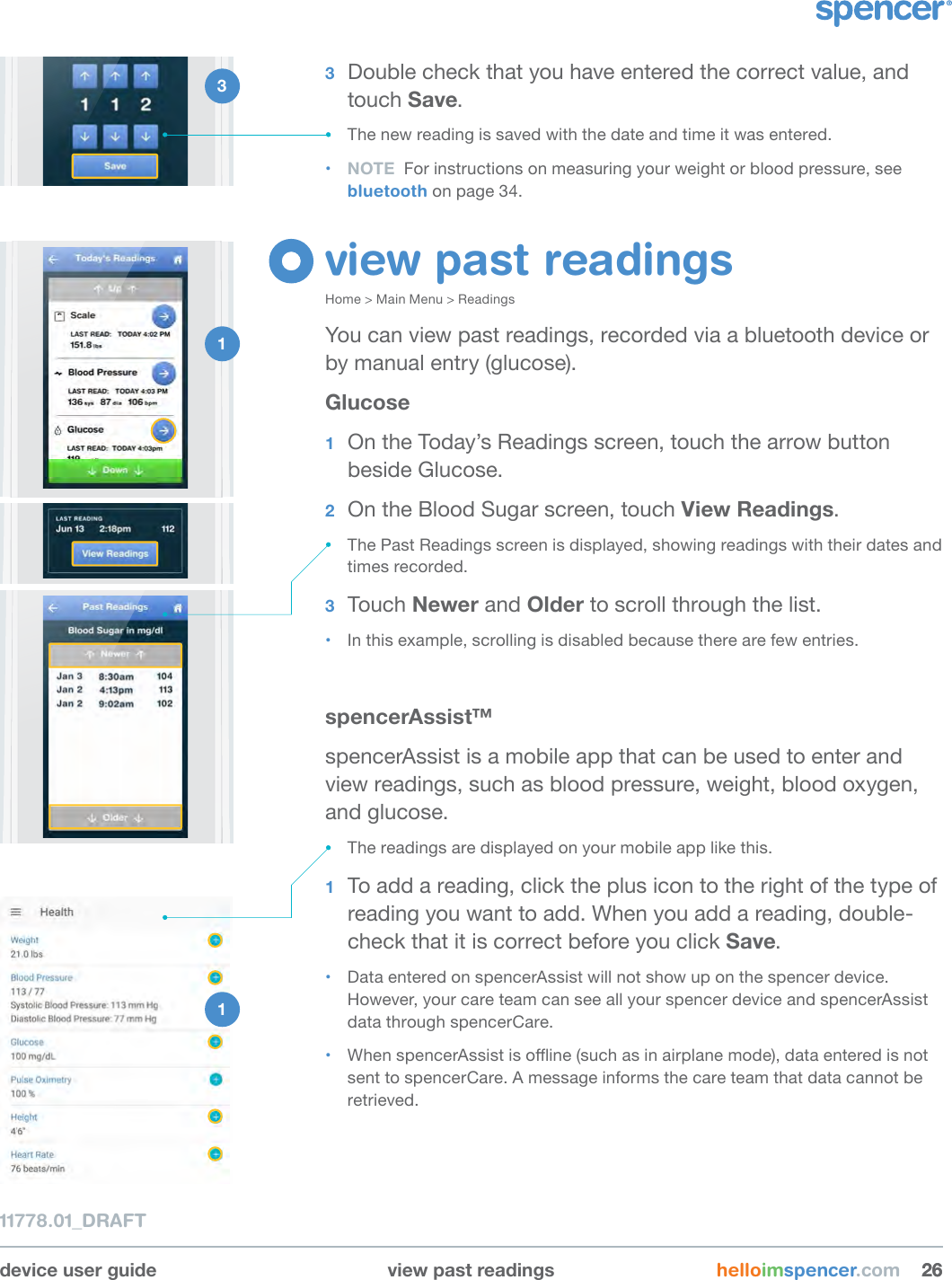 2 1 device user guide view past readings helloimspencer.com 262611778.01_DRAFT3  Double check that you have entered the correct value, and touch Save.• The new reading is saved with the date and time it was entered.• NOTE  For instructions on measuring your weight or blood pressure, see bluetooth on page 34.view past readingsHome &gt; Main Menu &gt; ReadingsYou can view past readings, recorded via a bluetooth device or by manual entry (glucose).Glucose1  On the Today’s Readings screen, touch the arrow button beside Glucose.2  On the Blood Sugar screen, touch View Readings.• The Past Readings screen is displayed, showing readings with their dates and times recorded.3  Touch Newer and Older to scroll through the list. • In this example, scrolling is disabled because there are few entries.spencerAssist™spencerAssist is a mobile app that can be used to enter and view readings, such as blood pressure, weight, blood oxygen, and glucose. • The readings are displayed on your mobile app like this.1  To add a reading, click the plus icon to the right of the type of reading you want to add. When you add a reading, double-check that it is correct before you click Save. • Data entered on spencerAssist will not show up on the spencer device. However, your care team can see all your spencer device and spencerAssist data through spencerCare.  • When spencerAssist is oine (such as in airplane mode), data entered is not sent to spencerCare. A message informs the care team that data cannot be retrieved.1 3 1 