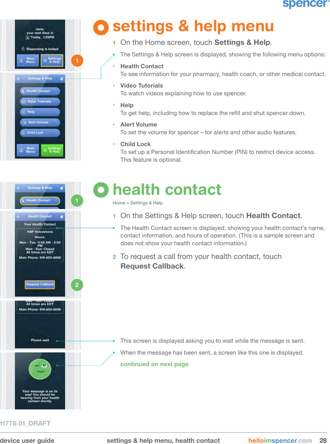 device user guide settings &amp; help menu, health contact helloimspencer.com 282811778.01_DRAFTsettings &amp; help menu1  On the Home screen, touch Settings &amp; Help.• The Settings &amp; Help screen is displayed, showing the following menu options:• Health ContactTo see information for your pharmacy, health coach, or other medical contact.• Video TutorialsTo watch videos explaining how to use spencer.• HelpTo get help, including how to replace the rell and shut spencer down.• Alert VolumeTo set the volume for spencer – for alerts and other audio features.• Child LockTo set up a Personal Identication Number (PIN) to restrict device access. This feature is optional.1 health contactHome &gt; Settings &amp; Help 1  On the Settings &amp; Help screen, touch Health Contact.• The Health Contact screen is displayed, showing your health contact’s name, contact information, and hours of operation. (This is a sample screen and does not show your health contact information.)2  To request a call from your health contact, touch  Request Callback.1 2 • This screen is displayed asking you to wait while the message is sent.• When the message has been sent, a screen like this one is displayed.continued on next page