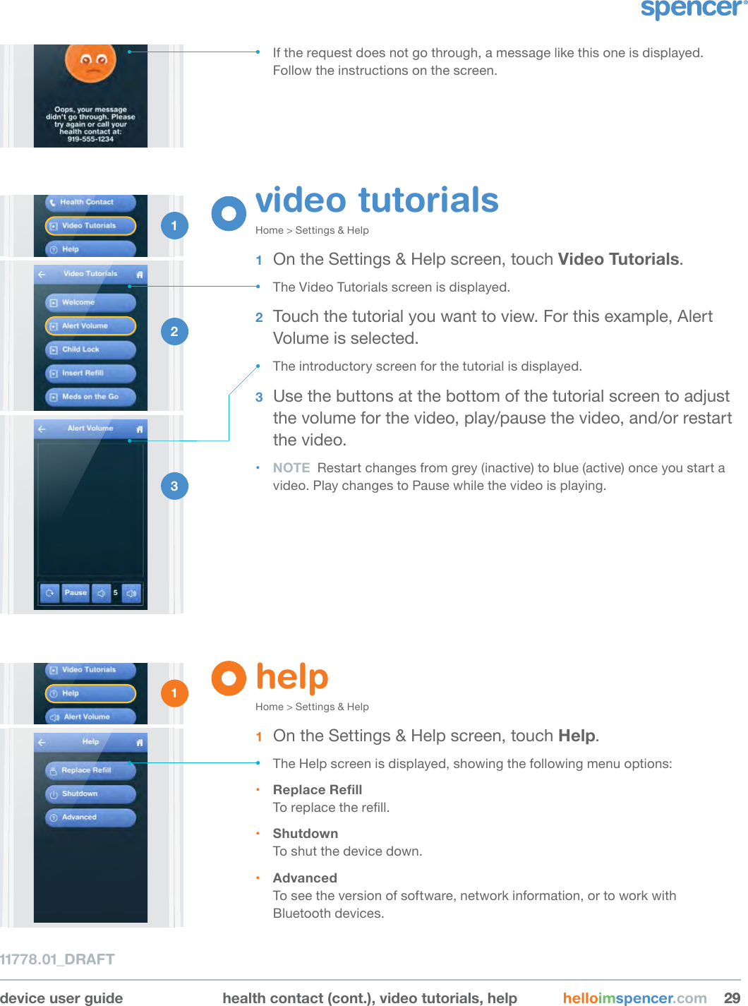 device user guide health contact (cont.), video tutorials, help helloimspencer.com 292911778.01_DRAFT• If the request does not go through, a message like this one is displayed. Follow the instructions on the screen.1 2 3 helpHome &gt; Settings &amp; Help1  On the Settings &amp; Help screen, touch Help.• The Help screen is displayed, showing the following menu options: • ReplaceRellTo replace the rell. • Shutdown To shut the device down. • Advanced To see the version of software, network information, or to work with  Bluetooth devices.1 video tutorialsHome &gt; Settings &amp; Help 1  On the Settings &amp; Help screen, touch Video Tutorials. • The Video Tutorials screen is displayed.2  Touch the tutorial you want to view. For this example, Alert Volume is selected.• The introductory screen for the tutorial is displayed.3  Use the buttons at the bottom of the tutorial screen to adjust the volume for the video, play/pause the video, and/or restart the video.• NOTE  Restart changes from grey (inactive) to blue (active) once you start a video. Play changes to Pause while the video is playing.