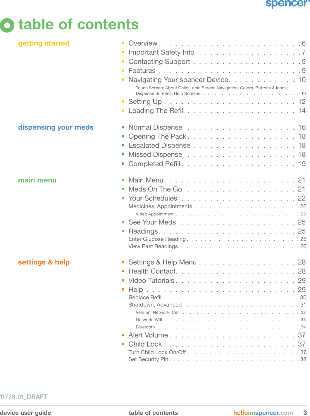 11778.01_DRAFTdevice user guide table of contents helloimspencer.com 33table of contentsgetting started •  Overview. . . . . . . . . . . . . . . . . . . . . . . . .6•  Important Safety Info . . . . . . . . . . . . . . . . . . 7•  Contacting Support . . . . . . . . . . . . . . . . . . . 9•  Features . . . . . . . . . . . . . . . . . . . . . . . . . 9•  Navigating Your spencer Device. . . . . . . . . . . . 10Touch Screen; About Child Lock; Screen Navigation; Colors, Buttons &amp; Icons;  Dispense Screens; Help Screens. . . . . . . . . . . . . . . . . . . . . . . . . . . .  10•  Setting Up . . . . . . . . . . . . . . . . . . . . . . . 12•  Loading The Rell . . . . . . . . . . . . . . . . . . . 14dispensing your meds •  Normal Dispense  . . . . . . . . . . . . . . . . . . . 16•  Opening The Pack . . . . . . . . . . . . . . . . . . . 18•  Escalated Dispense . . . . . . . . . . . . . . . . . . 18•  Missed Dispense  . . . . . . . . . . . . . . . . . . . 18•  Completed Rell . . . . . . . . . . . . . . . . . . . . 19main menu •  Main Menu. . . . . . . . . . . . . . . . . . . . . . . 21•  Meds On The Go  . . . . . . . . . . . . . . . . . . . 21•  Your Schedules . . . . . . . . . . . . . . . . . . . . 22Medicines, Appointments  . . . . . . . . . . . . . . . . . . . . . . . 22Video Appointment . . . . . . . . . . . . . . . . . . . . . . . . . . . . . . . . . . .  23•  See Your Meds  . . . . . . . . . . . . . . . . . . . . 25•  Readings. . . . . . . . . . . . . . . . . . . . . . . . 25Enter Glucose Reading . . . . . . . . . . . . . . . . . . . . . . . . . 25View Past Readings  . . . . . . . . . . . . . . . . . . . . . . . . . . 26settings &amp; help •  Settings &amp; Help Menu . . . . . . . . . . . . . . . . . 28•  Health Contact. . . . . . . . . . . . . . . . . . . . . 28•  Video Tutorials . . . . . . . . . . . . . . . . . . . . . 29•  Help . . . . . . . . . . . . . . . . . . . . . . . . . . 29Replace Rell . . . . . . . . . . . . . . . . . . . . . . . . . . . . . . 30Shutdown, Advanced. . . . . . . . . . . . . . . . . . . . . . . . . . 31Version, Network: Cell  . . . . . . . . . . . . . . . . . . . . . . . . . . . . . . . . .  32Network: Wi  . . . . . . . . . . . . . . . . . . . . . . . . . . . . . . . . . . . . . .  33Bluetooth  . . . . . . . . . . . . . . . . . . . . . . . . . . . . . . . . . . . . . . . .  34•  Alert Volume .  .  .  .  .  .  .  .  .  .  .  .  .  .  .  .  .  .  .  .  .  .  37•  Child Lock . . . . . . . . . . . . . . . . . . . . . . . 37Turn Child Lock On/O . . . . . . . . . . . . . . . . . . . . . . . . . 37Set Security Pin. . . . . . . . . . . . . . . . . . . . . . . . . . . . . 38