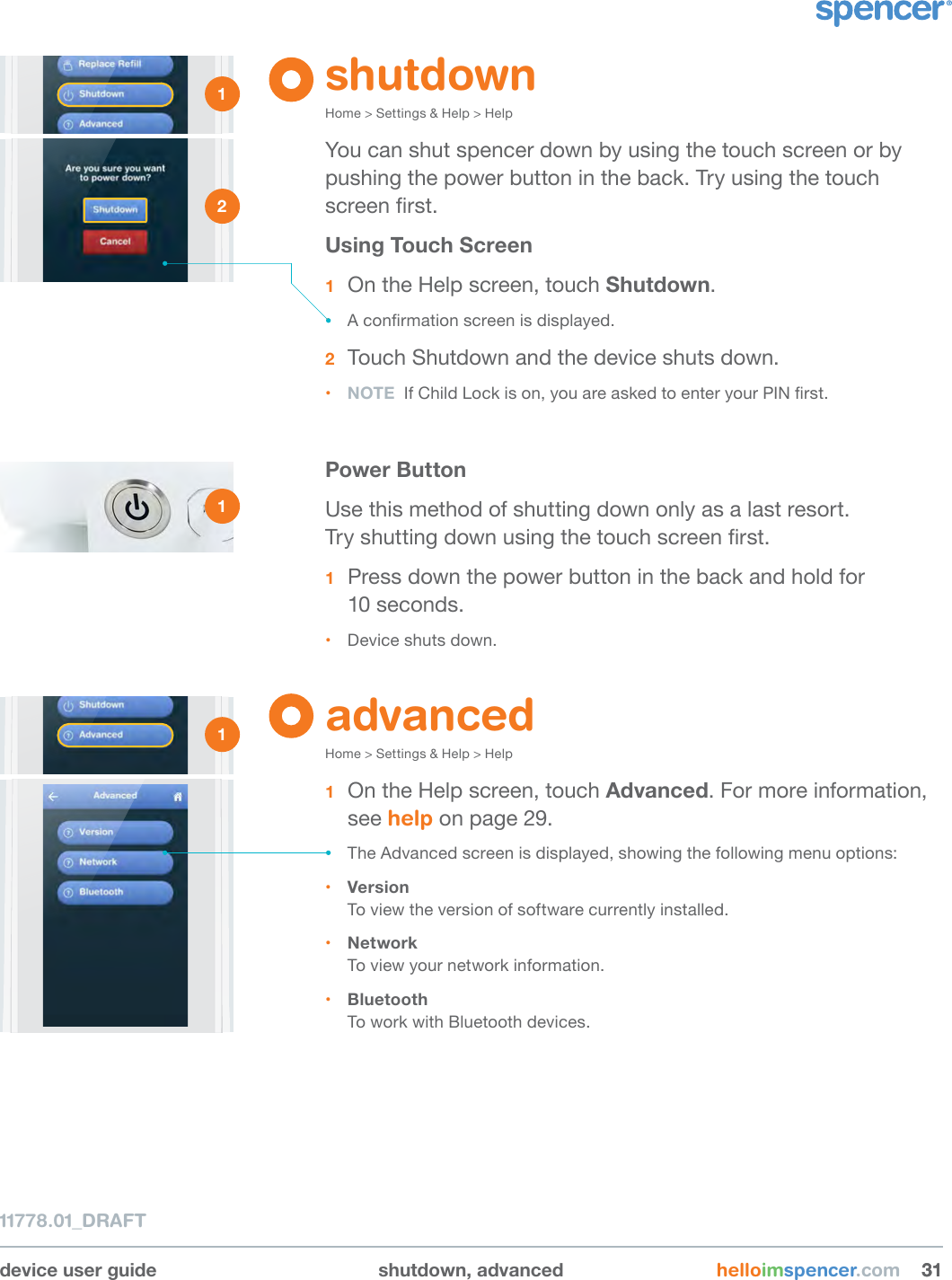 device user guide shutdown, advanced helloimspencer.com 313111778.01_DRAFTshutdownHome &gt; Settings &amp; Help &gt; HelpYou can shut spencer down by using the touch screen or by pushing the power button in the back. Try using the touch screen rst.Using Touch Screen1  On the Help screen, touch Shutdown.• A conrmation screen is displayed.2  Touch Shutdown and the device shuts down.• NOTE  If Child Lock is on, you are asked to enter your PIN rst.Power ButtonUse this method of shutting down only as a last resort.  Try shutting down using the touch screen rst.1  Press down the power button in the back and hold for  10 seconds.• Device shuts down.advancedHome &gt; Settings &amp; Help &gt; Help1  On the Help screen, touch Advanced. For more information, see help on page 29.• The Advanced screen is displayed, showing the following menu options:• Version To view the version of software currently installed.• Network To view your network information. • Bluetooth To work with Bluetooth devices.1 2 1 1 