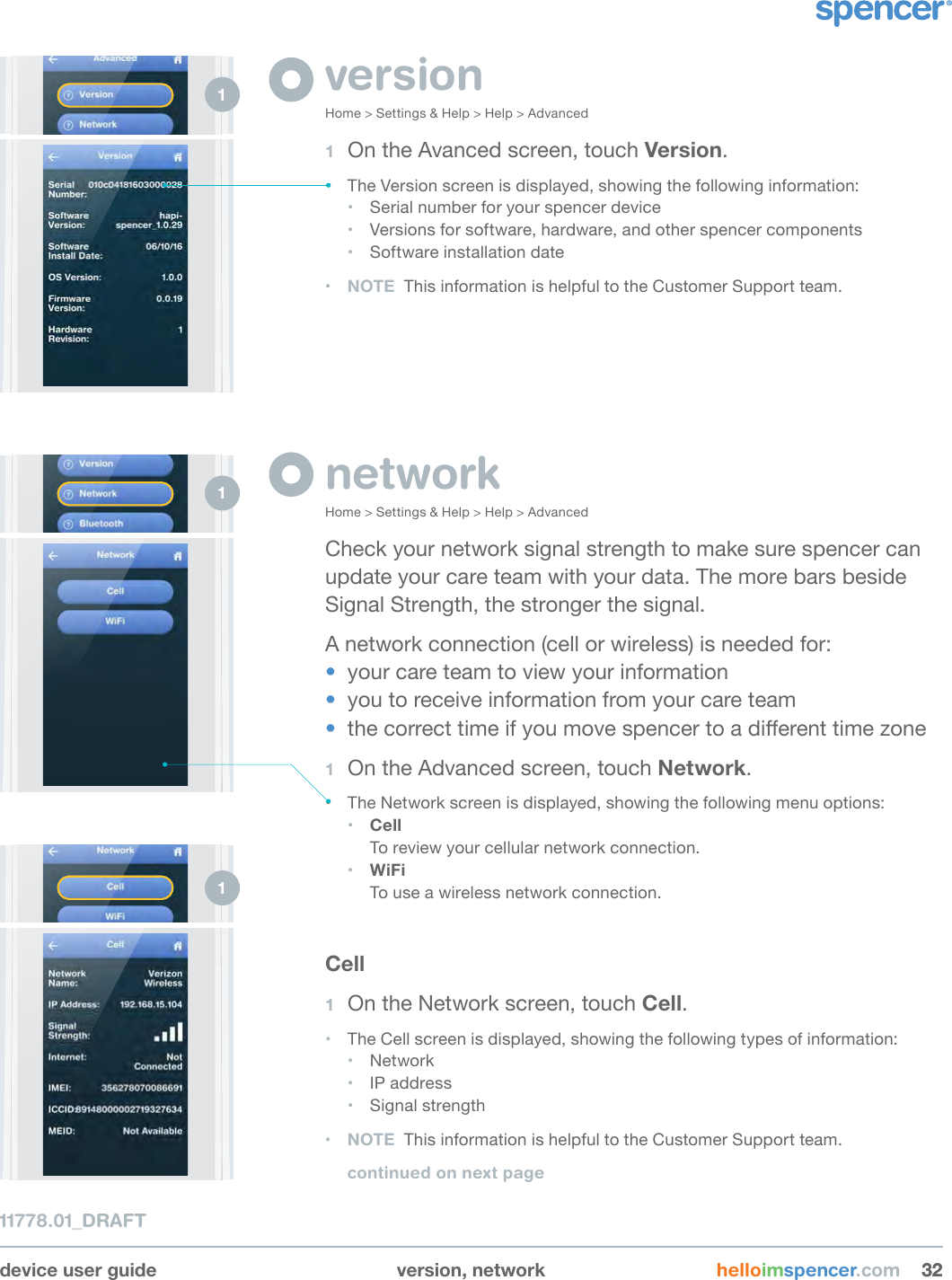 device user guide version, network helloimspencer.com 323211778.01_DRAFTversionHome &gt; Settings &amp; Help &gt; Help &gt; Advanced1  On the Avanced screen, touch Version.• The Version screen is displayed, showing the following information:• Serial number for your spencer device• Versions for software, hardware, and other spencer components• Software installation date• NOTE  This information is helpful to the Customer Support team.networkHome &gt; Settings &amp; Help &gt; Help &gt; AdvancedCheck your network signal strength to make sure spencer can update your care team with your data. The more bars beside Signal Strength, the stronger the signal. A network connection (cell or wireless) is needed for: •  your care team to view your information•  you to receive information from your care team•  the correct time if you move spencer to a dierent time zone1  On the Advanced screen, touch Network.• The Network screen is displayed, showing the following menu options:• Cell To review your cellular network connection.• WiFi To use a wireless network connection.Cell1  On the Network screen, touch Cell.• The Cell screen is displayed, showing the following types of information:• Network• IP address• Signal strength• NOTE  This information is helpful to the Customer Support team.continued on next page1 1 1 