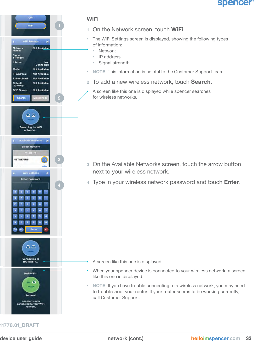 device user guide network (cont.) helloimspencer.com 333311778.01_DRAFTWiFi1  On the Network screen, touch WiFi.• The WiFi Settings screen is displayed, showing the following types  of information:• Network• IP address• Signal strength• NOTE  This information is helpful to the Customer Support team.2  To add a new wireless network, touch Search.• A screen like this one is displayed while spencer searches  for wireless networks.1 2 3  On the Available Networks screen, touch the arrow button next to your wireless network.4  Type in your wireless network password and touch Enter.3 4 • A screen like this one is displayed.• When your spencer device is connected to your wireless network, a screen like this one is displayed.• NOTE  If you have trouble connecting to a wireless network, you may need  to troubleshoot your router. If your router seems to be working correctly,  call Customer Support.