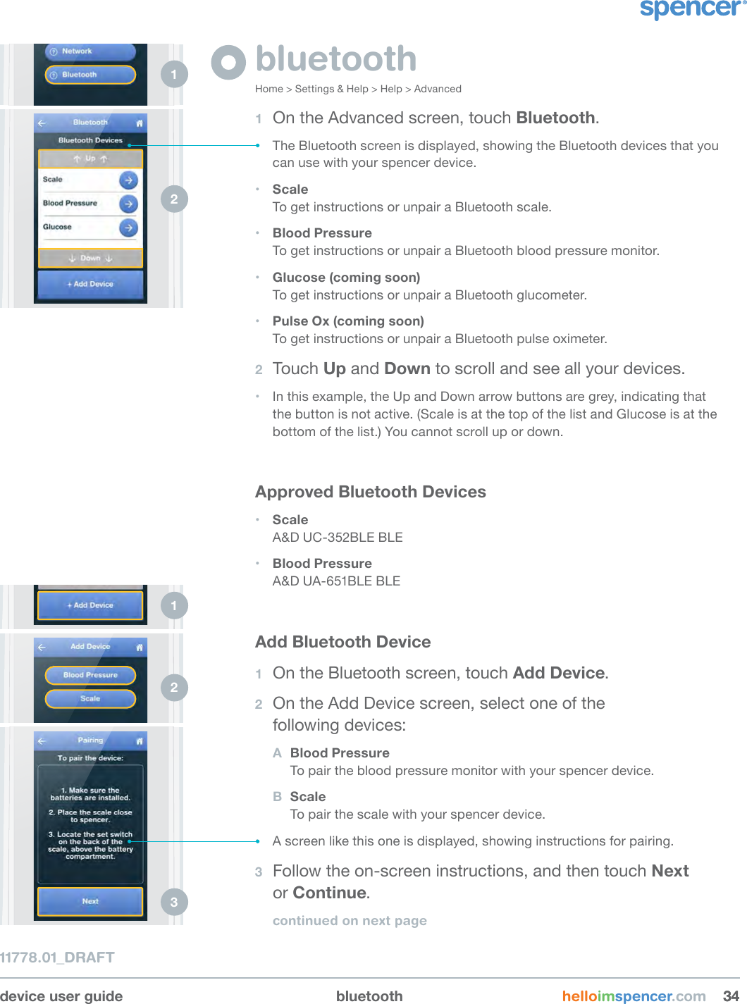 device user guide bluetooth helloimspencer.com 343411778.01_DRAFTbluetoothHome &gt; Settings &amp; Help &gt; Help &gt; Advanced1  On the Advanced screen, touch Bluetooth.• The Bluetooth screen is displayed, showing the Bluetooth devices that you can use with your spencer device.• Scale To get instructions or unpair a Bluetooth scale.• Blood Pressure To get instructions or unpair a Bluetooth blood pressure monitor.  • Glucose (coming soon) To get instructions or unpair a Bluetooth glucometer.• Pulse Ox (coming soon) To get instructions or unpair a Bluetooth pulse oximeter.2  Touch Up and Down to scroll and see all your devices.• In this example, the Up and Down arrow buttons are grey, indicating that the button is not active. (Scale is at the top of the list and Glucose is at the bottom of the list.) You cannot scroll up or down.Approved Bluetooth Devices• Scale A&amp;D UC-352BLE BLE  • Blood Pressure A&amp;D UA-651BLE BLE Add Bluetooth Device1  On the Bluetooth screen, touch Add Device.  2  On the Add Device screen, select one of the  following devices:A  Blood Pressure To pair the blood pressure monitor with your spencer device. B  Scale To pair the scale with your spencer device.• A screen like this one is displayed, showing instructions for pairing.3  Follow the on-screen instructions, and then touch Next  or Continue. continued on next page1 2 1 2 3 