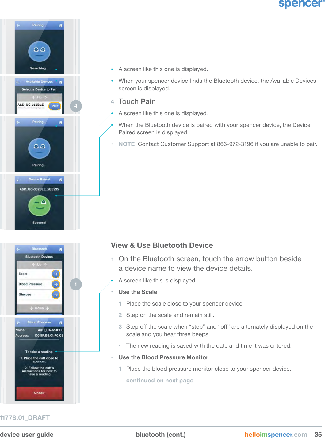 device user guide bluetooth (cont.) helloimspencer.com 353511778.01_DRAFT2 3 • A screen like this one is displayed.• When your spencer device nds the Bluetooth device, the Available Devices screen is displayed.4  Touch Pair.• A screen like this one is displayed.• When the Bluetooth device is paired with your spencer device, the Device Paired screen is displayed.• NOTE  Contact Customer Support at 866-972-3196 if you are unable to pair.4 View &amp; Use Bluetooth Device1  On the Bluetooth screen, touch the arrow button beside  a device name to view the device details.• A screen like this is displayed.• Use the Scale1  Place the scale close to your spencer device.2  Step on the scale and remain still.3  Step o the scale when “step” and “o” are alternately displayed on the scale and you hear three beeps.• The new reading is saved with the date and time it was entered.• Use the Blood Pressure Monitor1  Place the blood pressure monitor close to your spencer device.continued on next page1 