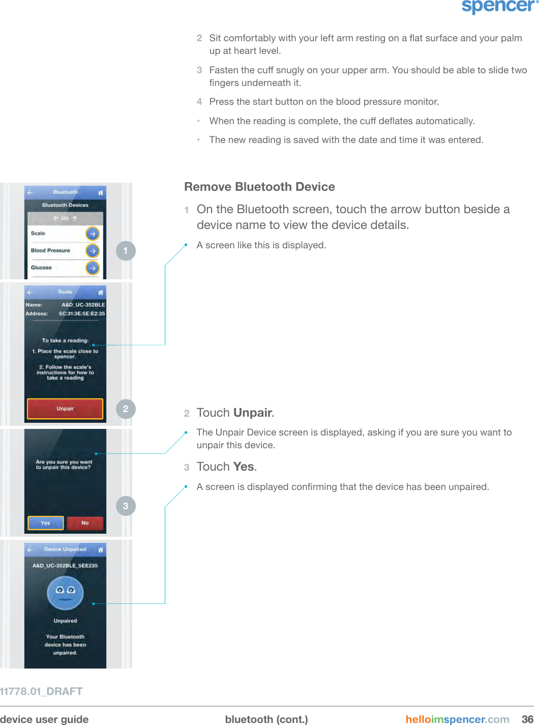 Remove Bluetooth Device1  On the Bluetooth screen, touch the arrow button beside a device name to view the device details.• A screen like this is displayed.device user guide bluetooth (cont.) helloimspencer.com 363611778.01_DRAFT2  Sit comfortably with your left arm resting on a at surface and your palm up at heart level.3  Fasten the cu snugly on your upper arm. You should be able to slide two ngers underneath it.4  Press the start button on the blood pressure monitor.• When the reading is complete, the cu deates automatically.• The new reading is saved with the date and time it was entered.1 2 3 2  Touch Unpair.• The Unpair Device screen is displayed, asking if you are sure you want to unpair this device.3  Touch Yes.• A screen is displayed conrming that the device has been unpaired.