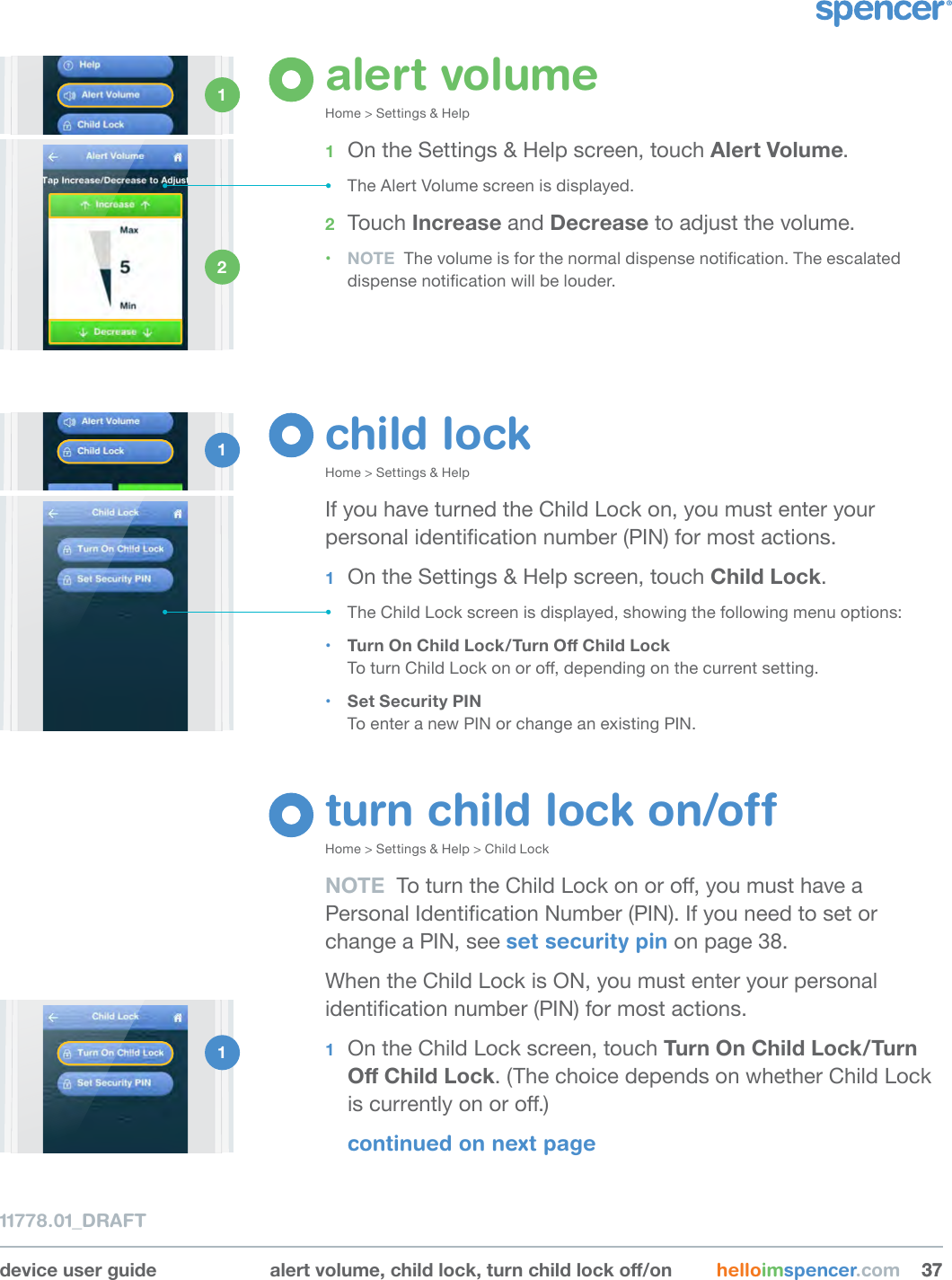 device user guide alertvolume,childlock,turnchildlocko/on helloimspencer.com 3737alert volumeHome &gt; Settings &amp; Help1  On the Settings &amp; Help screen, touch Alert Volume.• The Alert Volume screen is displayed.2  Touch Increase and Decrease to adjust the volume.• NOTE  The volume is for the normal dispense notication. The escalated dispense notication will be louder.child lockHome &gt; Settings &amp; HelpIf you have turned the Child Lock on, you must enter your personal identication number (PIN) for most actions.1  On the Settings &amp; Help screen, touch Child Lock.• The Child Lock screen is displayed, showing the following menu options: • TurnOnChildLock/TurnOChildLock To turn Child Lock on or o, depending on the current setting.• Set Security PIN To enter a new PIN or change an existing PIN.1 1 2 1 turn child lock on/offHome &gt; Settings &amp; Help &gt; Child LockNOTE  To turn the Child Lock on or o, you must have a Personal Identication Number (PIN). If you need to set or change a PIN, see set security pin on page 38.When the Child Lock is ON, you must enter your personal identication number (PIN) for most actions.1  On the Child Lock screen, touch TurnOnChildLock/TurnOChildLock. (The choice depends on whether Child Lock is currently on or o.)continued on next page11778.01_DRAFT