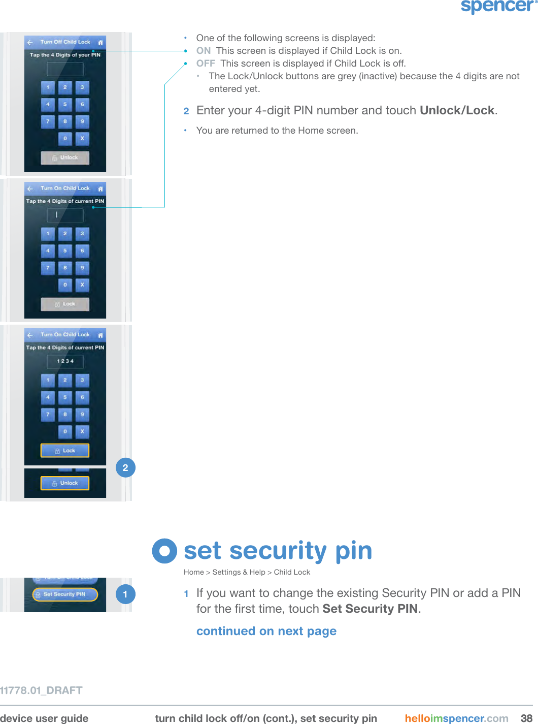 1 device user guide turnchildlocko/on(cont.),setsecuritypin helloimspencer.com 383811778.01_DRAFT• One of the following screens is displayed:• ON  This screen is displayed if Child Lock is on. • OFF  This screen is displayed if Child Lock is o. • The Lock/Unlock buttons are grey (inactive) because the 4 digits are not entered yet.2  Enter your 4-digit PIN number and touch Unlock/Lock.• You are returned to the Home screen.1 DRAFT(rev#tbd)2 set security pinHome &gt; Settings &amp; Help &gt; Child Lock1  If you want to change the existing Security PIN or add a PIN for the rst time, touch Set Security PIN.continued on next page