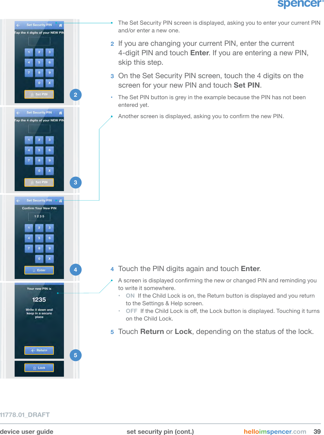 1 device user guide set security pin (cont.) helloimspencer.com 393911778.01_DRAFT• The Set Security PIN screen is displayed, asking you to enter your current PIN and/or enter a new one.2  If you are changing your current PIN, enter the current  4-digit PIN and touch Enter. If you are entering a new PIN, skip this step.3  On the Set Security PIN screen, touch the 4 digits on the screen for your new PIN and touch Set PIN.• The Set PIN button is grey in the example because the PIN has not been entered yet.• Another screen is displayed, asking you to conrm the new PIN.2 3 4 5 4  Touch the PIN digits again and touch Enter.• A screen is displayed conrming the new or changed PIN and reminding you to write it somewhere.• ON  If the Child Lock is on, the Return button is displayed and you return to the Settings &amp; Help screen.• OFF  If the Child Lock is o, the Lock button is displayed. Touching it turns on the Child Lock.5  Touch Return or Lock, depending on the status of the lock.