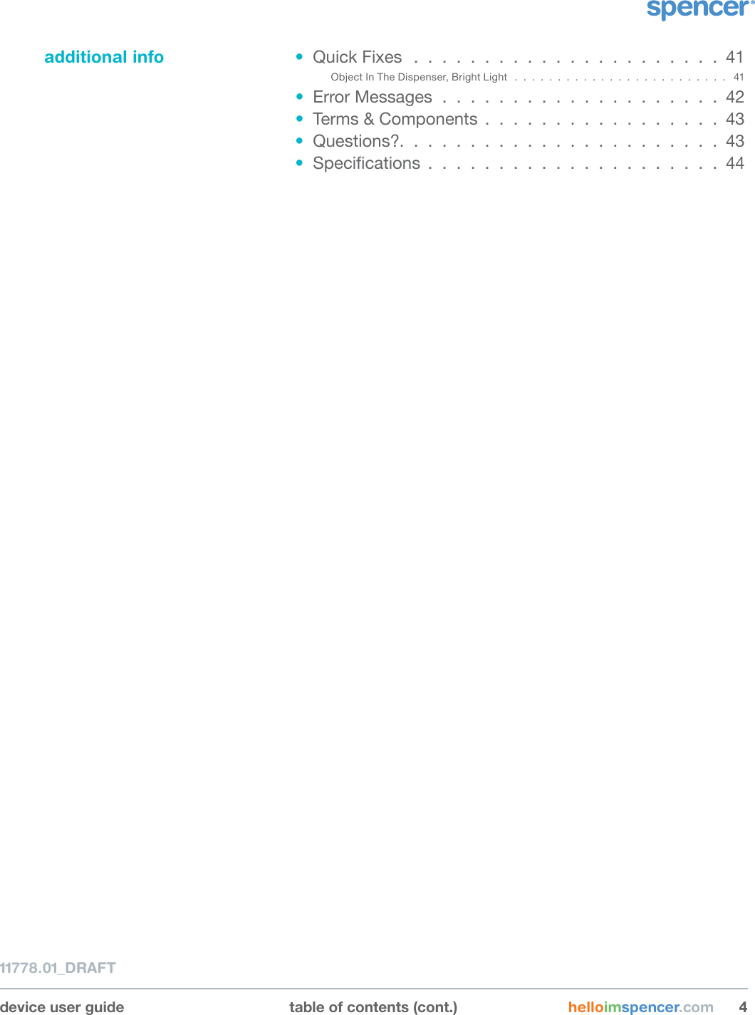 additional info •  Quick Fixes  . . . . . . . . . . . . . . . . . . . . . . 41Object In The Dispenser, Bright Light  . . . . . . . . . . . . . . . . . . . . . . . . .  41•  Error Messages . . . . . . . . . . . . . . . . . . . . 42•  Terms &amp; Components . . . . . . . . . . . . . . . . . 43•  Questions?. . . . . . . . . . . . . . . . . . . . . . . 43•  Specications . . . . . . . . . . . . . . . . . . . . . 4411778.01_DRAFTdevice user guide table of contents (cont.) helloimspencer.com 44