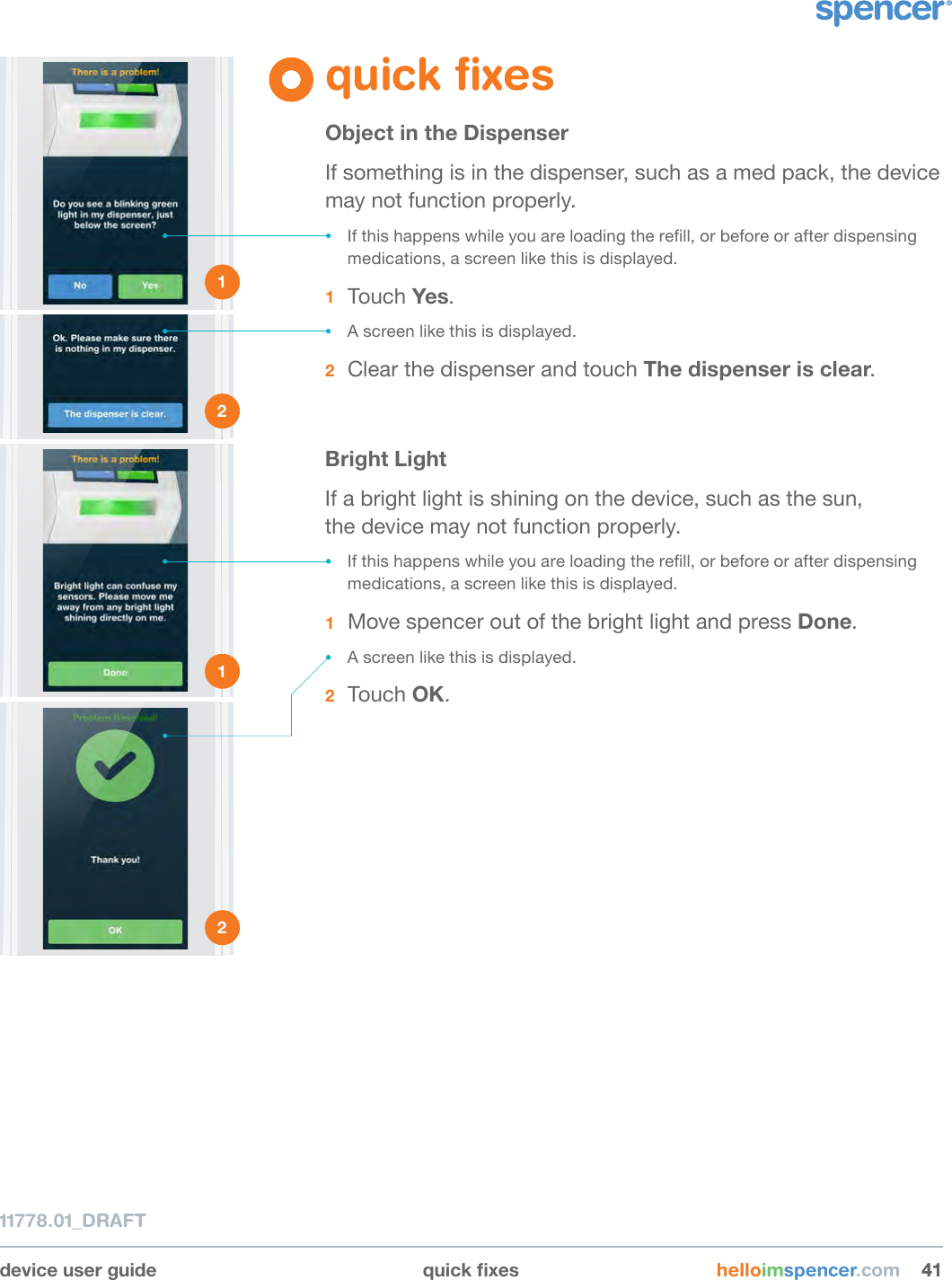 device user guide quickxes helloimspencer.com 414111778.01_DRAFTquick ﬁxesObject in the DispenserIf something is in the dispenser, such as a med pack, the device may not function properly. • If this happens while you are loading the rell, or before or after dispensing medications, a screen like this is displayed.1  Touch Yes. • A screen like this is displayed.2  Clear the dispenser and touch The dispenser is clear.Bright LightIf a bright light is shining on the device, such as the sun,  the device may not function properly. • If this happens while you are loading the rell, or before or after dispensing medications, a screen like this is displayed. 1  Move spencer out of the bright light and press Done.• A screen like this is displayed.2  Touch OK.1 2 1 2 