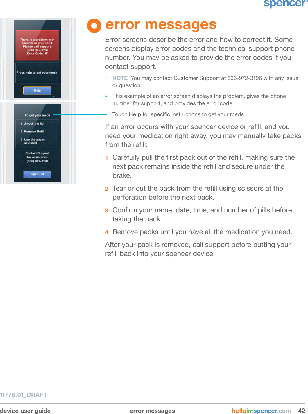 device user guide error messages helloimspencer.com 424211778.01_DRAFTerror messagesError screens describe the error and how to correct it. Some screens display error codes and the technical support phone number. You may be asked to provide the error codes if you contact support.• NOTE  You may contact Customer Support at 866-972-3196 with any issue  or question.• This example of an error screen displays the problem, gives the phone number for support, and provides the error code.• Touch Help for specic instructions to get your meds.If an error occurs with your spencer device or rell, and you need your medication right away, you may manually take packs from the rell:1  Carefully pull the rst pack out of the rell, making sure the next pack remains inside the rell and secure under the brake.2  Tear or cut the pack from the rell using scissors at the perforation before the next pack.3  Conrm your name, date, time, and number of pills before taking the pack.4  Remove packs until you have all the medication you need.After your pack is removed, call support before putting your rell back into your spencer device.