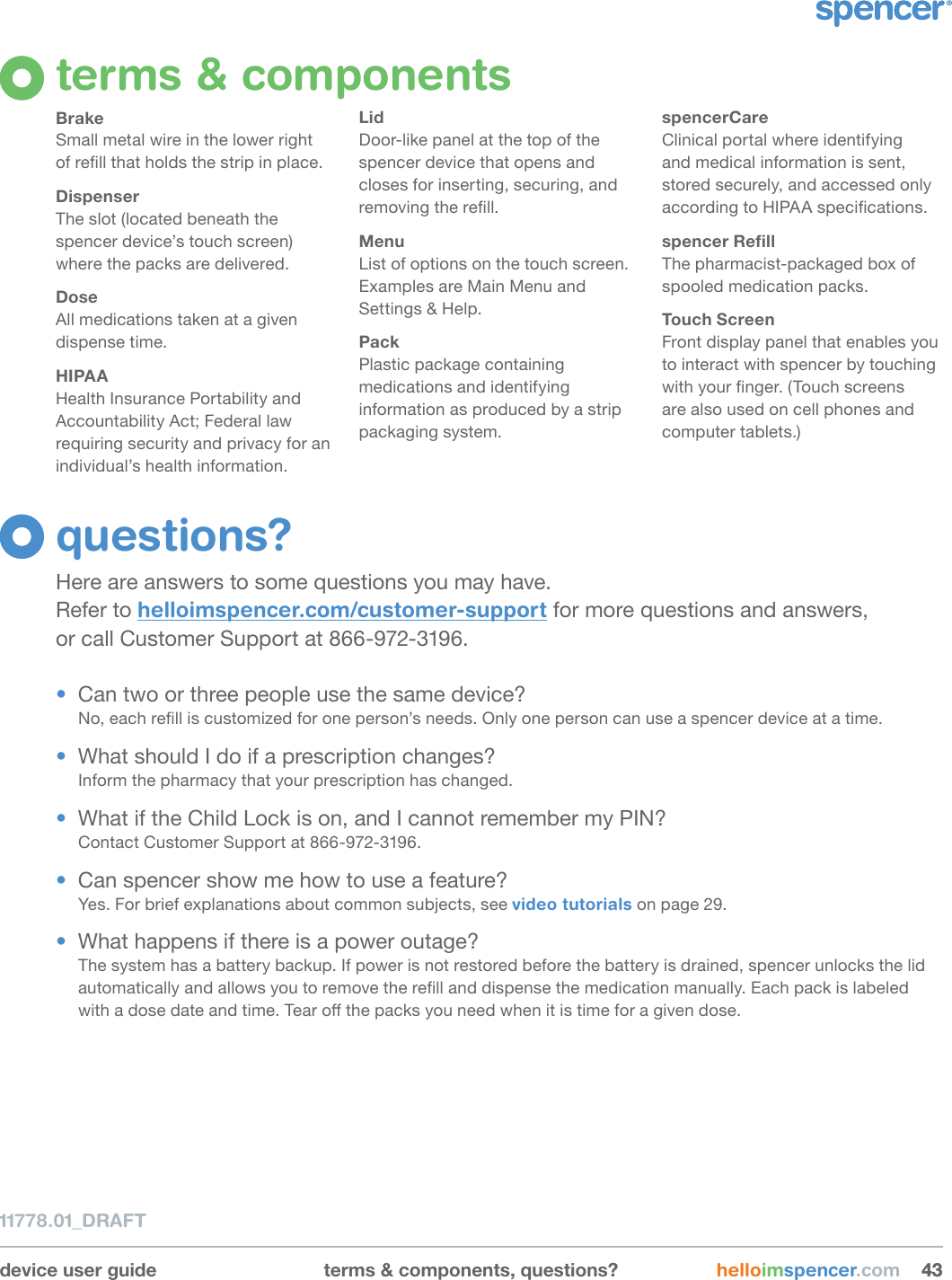 device user guide terms &amp; components, questions? helloimspencer.com 434311778.01_DRAFTterms &amp; componentsBrakeSmall metal wire in the lower right  of rell that holds the strip in place.DispenserThe slot (located beneath the spencer device’s touch screen) where the packs are delivered.DoseAll medications taken at a given dispense time.HIPAAHealth Insurance Portability and Accountability Act; Federal law requiring security and privacy for an individual’s health information.LidDoor-like panel at the top of the spencer device that opens and closes for inserting, securing, and removing the rell.MenuList of options on the touch screen. Examples are Main Menu and Settings &amp; Help.PackPlastic package containing medications and identifying information as produced by a strip packaging system.spencerCareClinical portal where identifying and medical information is sent, stored securely, and accessed only according to HIPAA specications.spencerRellThe pharmacist-packaged box of spooled medication packs.Touch ScreenFront display panel that enables you to interact with spencer by touching with your nger. (Touch screens are also used on cell phones and computer tablets.)questions?Here are answers to some questions you may have.  Refer to helloimspencer.com/customer-support for more questions and answers,  or call Customer Support at 866-972-3196.•  Can two or three people use the same device?No, each rell is customized for one person’s needs. Only one person can use a spencer device at a time.•  What should I do if a prescription changes?Inform the pharmacy that your prescription has changed.•  What if the Child Lock is on, and I cannot remember my PIN?Contact Customer Support at 866-972-3196.•  Can spencer show me how to use a feature?Yes. For brief explanations about common subjects, see video tutorials on page 29.•  What happens if there is a power outage?The system has a battery backup. If power is not restored before the battery is drained, spencer unlocks the lid automatically and allows you to remove the rell and dispense the medication manually. Each pack is labeled with a dose date and time. Tear o the packs you need when it is time for a given dose.