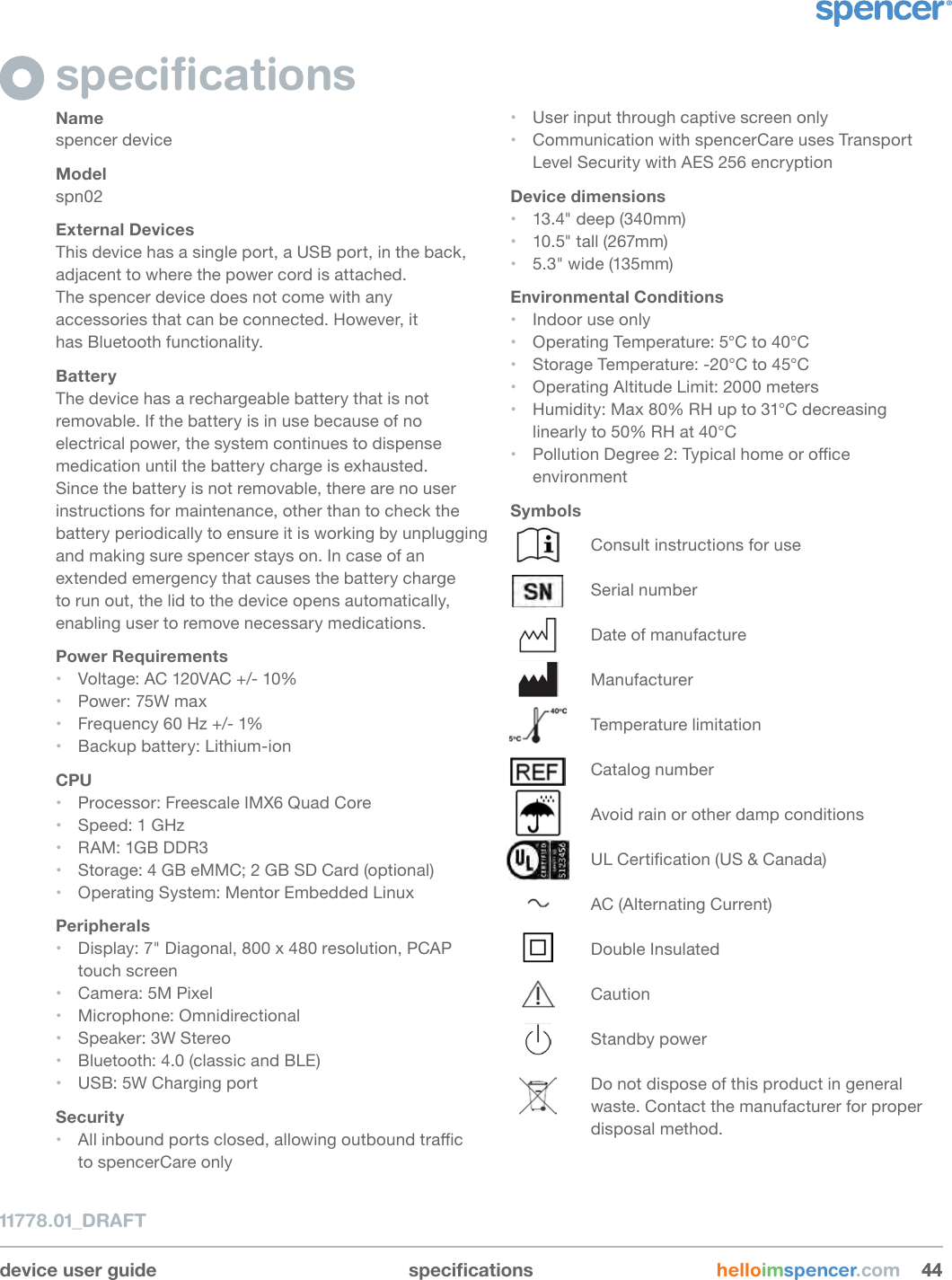 device user guide specications helloimspencer.com 444411778.01_DRAFTspeciﬁcationsNamespencer deviceModelspn02External DevicesThis device has a single port, a USB port, in the back, adjacent to where the power cord is attached.  The spencer device does not come with any accessories that can be connected. However, it  has Bluetooth functionality.BatteryThe device has a rechargeable battery that is not removable. If the battery is in use because of no electrical power, the system continues to dispense medication until the battery charge is exhausted. Since the battery is not removable, there are no user instructions for maintenance, other than to check the battery periodically to ensure it is working by unplugging and making sure spencer stays on. In case of an extended emergency that causes the battery charge to run out, the lid to the device opens automatically, enabling user to remove necessary medications.Power Requirements• Voltage: AC 120VAC +/- 10% • Power: 75W max• Frequency 60 Hz +/- 1%• Backup battery: Lithium-ionCPU• Processor: Freescale IMX6 Quad Core• Speed: 1 GHz• RAM: 1GB DDR3• Storage: 4 GB eMMC; 2 GB SD Card (optional)• Operating System: Mentor Embedded LinuxPeripherals• Display: 7&quot; Diagonal, 800 x 480 resolution, PCAP touch screen• Camera: 5M Pixel• Microphone: Omnidirectional• Speaker: 3W Stereo• Bluetooth: 4.0 (classic and BLE)• USB: 5W Charging portSecurity• All inbound ports closed, allowing outbound trac  to spencerCare only• User input through captive screen only• Communication with spencerCare uses Transport Level Security with AES 256 encryptionDevice dimensions• 13.4&quot; deep (340mm)• 10.5&quot; tall (267mm)• 5.3&quot; wide (135mm)Environmental Conditions• Indoor use only• Operating Temperature: 5°C to 40°C• Storage Temperature: -20°C to 45°C• Operating Altitude Limit: 2000 meters• Humidity: Max 80% RH up to 31°C decreasing linearly to 50% RH at 40°C • Pollution Degree 2: Typical home or oce environmentSymbolsConsult instructions for useSerial numberDate of manufactureManufacturerTemperature limitationCatalog numberAvoid rain or other damp conditionsUL Certication (US &amp; Canada)AC (Alternating Current)Double InsulatedCautionStandby powerDo not dispose of this product in general waste. Contact the manufacturer for proper disposal method.